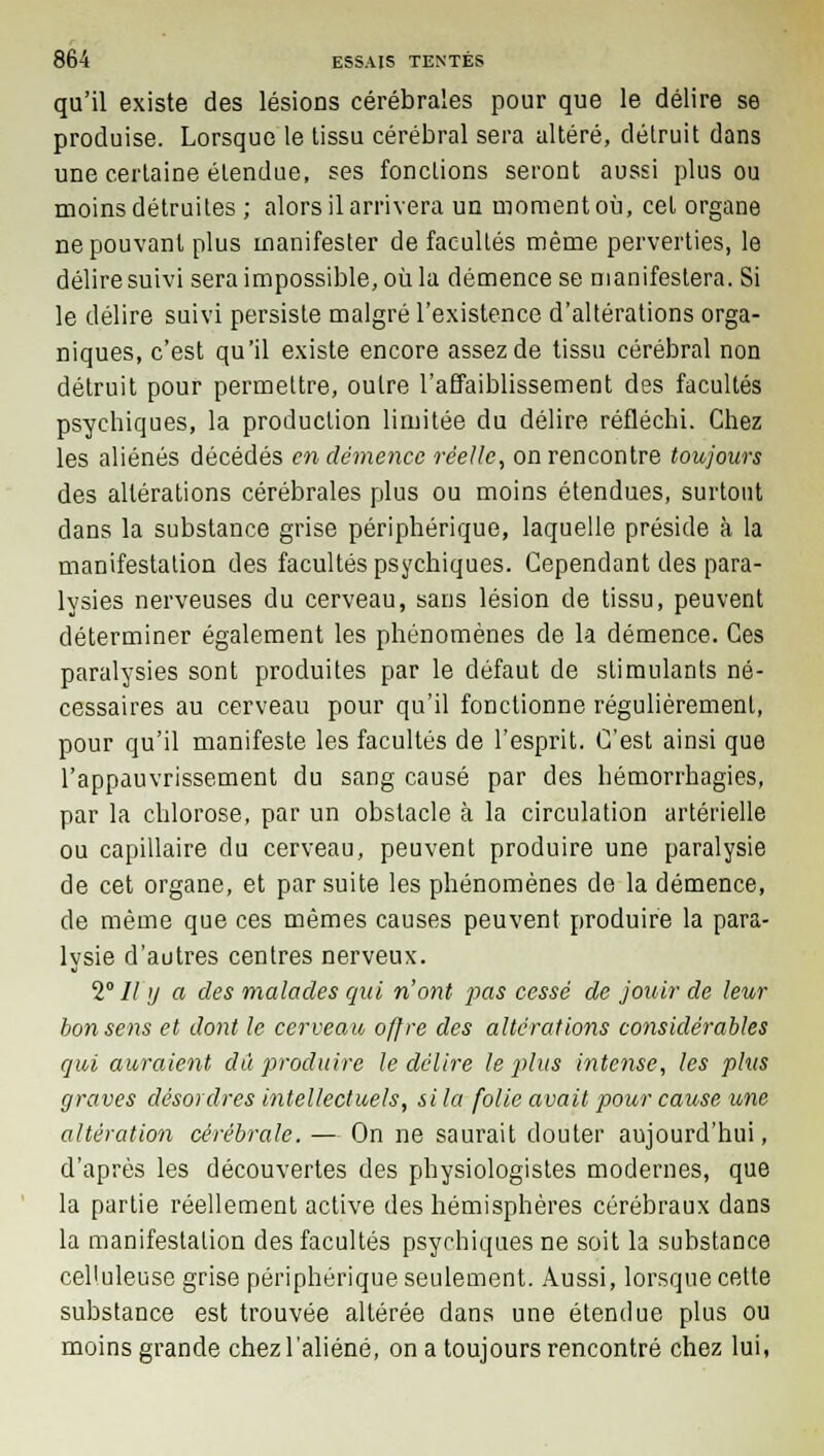 qu'il existe des lésions cérébrales pour que le délire se produise. Lorsque le tissu cérébral sera altéré, détruit dans une certaine étendue, ses fonctions seront aussi plus ou moins détruites ; alors il arrivera un moment où, cet organe ne pouvant plus manifester de facultés même perverties, le délire suivi sera impossible, où la démence se manifestera. Si le délire suivi persiste malgré l'existence d'altérations orga- niques, c'est qu'il existe encore assez de tissu cérébral non détruit pour permettre, outre l'affaiblissement des facultés psychiques, la production limitée du délire réfléchi. Chez les aliénés décédés en démence réelle, on rencontre toujours des altérations cérébrales plus ou moins étendues, surtout clans la substance grise périphérique, laquelle préside à la manifestation des facultés psychiques. Cependant des para- lysies nerveuses du cerveau, sans lésion de tissu, peuvent déterminer également les phénomènes de la démence. Ces paralysies sont produites par le défaut de stimulants né- cessaires au cerveau pour qu'il fonctionne régulièrement, pour qu'il manifeste les facultés de l'esprit. C'est ainsi que l'appauvrissement du sang causé par des hémorrhagies, par la chlorose, par un obstacle à la circulation artérielle ou capillaire du cerveau, peuvent produire une paralysie de cet organe, et par suite les phénomènes de la démence, de même que ces mêmes causes peuvent produire la para- lysie d'autres centres nerveux. V 11 y a des malades qui n'ont pas cessé de jouir de leur bon sens et dont le cerveau offre des altérations considérables qui auraient dû produire le délire le plus intense, les plus graves désordres intellectuels, si la folie avait pour cause une altération cérébrale. — On ne saurait douter aujourd'hui, d'après les découvertes des physiologistes modernes, que la partie réellement active des hémisphères cérébraux dans la manifestation des facultés psychiques ne soit la substance cel'uleuse grise périphérique seulement. Aussi, lorsque cette substance est trouvée altérée dans une étendue plus ou moins grande chez l'aliéné, on a toujours rencontré chez lui,