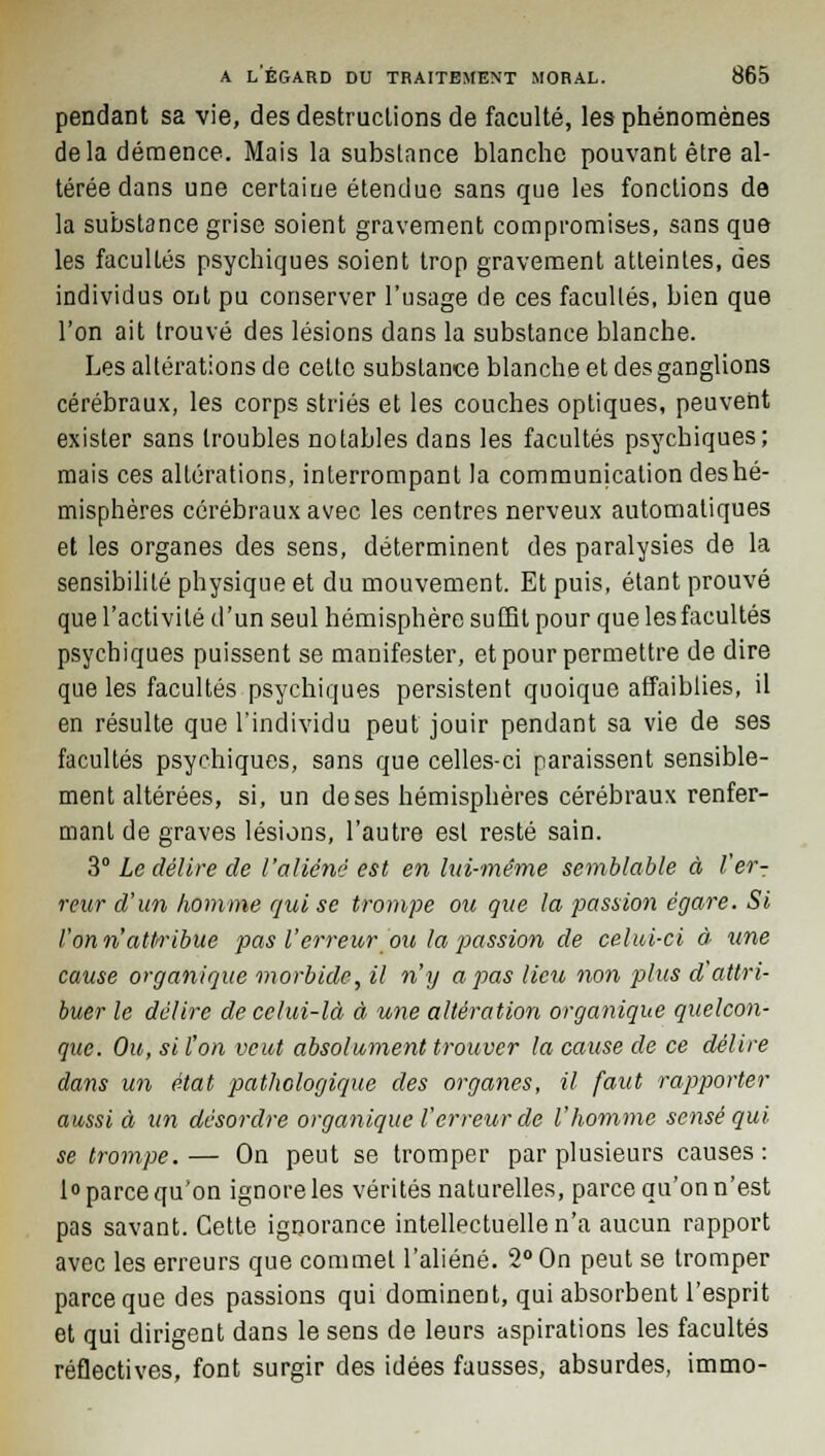 pendant sa vie, des destructions de faculté, les phénomènes delà démence. Mais la substance blanche pouvant être al- térée dans une certaine étendue sans que les fondions de la substance grise soient gravement compromises, sans que les facultés psychiques soient trop gravement atteintes, des individus ont pu conserver l'usage de ces facultés, bien que l'on ait trouvé des lésions dans la substance blanche. Les altérations de cette substance blanche et des ganglions cérébraux, les corps striés et les couches optiques, peuvent exister sans troubles notables dans les facultés psychiques; mais ces altérations, interrompant la communication des hé- misphères cérébraux avec les centres nerveux automatiques et les organes des sens, déterminent des paralysies de la sensibilité physique et du mouvement. Et puis, étant prouvé que l'activité d'un seul hémisphère suffit pour que les facultés psychiques puissent se manifester, et pour permettre de dire que les facultés psychiques persistent quoique affaiblies, il en résulte que l'individu peut jouir pendant sa vie de ses facultés psychiques, sans que celles-ci paraissent sensible- ment altérées, si, un de ses hémisphères cérébraux renfer- mant de graves lésions, l'autre est resté sain. 3° Le délire de l'aliéné est en lui-même semblable à ter- reur d'un homme qui se trompe ou que la passion égare. Si l'on n'attribue pas l'erreur ou la passion de celui-ci à une cause organique morbide, il n'y a pas lieu non plies d'attri- buer le délire de celui-là à une altération organique quelcon- que. Ou, si l'on veut absolument trouver la cause de ce délire dans un état pathologique des organes, il faut rapporter aussi à un desordre organique l'erreur de l'homme sensé qui se trompe.— On peut se tromper par plusieurs causes: 1° parce qu'on ignore les vérités naturelles, parce qu'on n'est pas savant. Cette ignorance intellectuelle n'a aucun rapport avec les erreurs que commet l'aliéné. 2° On peut se tromper parce que des passions qui dominent, qui absorbent l'esprit et qui dirigent dans le sens de leurs aspirations les facultés réflectives, font surgir des idées fausses, absurdes, immo-