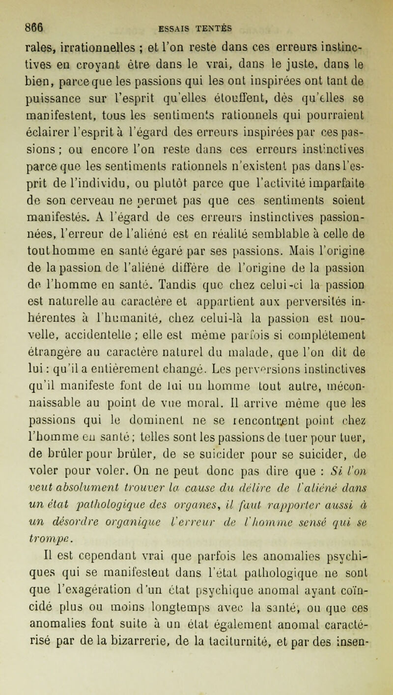 raies, irrationnelles ; et l'on reste dans ces erreurs instinc- tives en croyant être clans le vrai, dans le juste, dans le bien, parce que les passions qui les ont inspirées ont tant de puissance sur l'esprit qu'elles étouffent, dès qu'elles se manifestent, tous les sentiments rationnels qui pourraient éclairer l'esprit à l'égard des erreurs inspirées par ces pas- sions ; ou encore l'on reste dans ces erreurs instinctives parce que les sentiments rationnels n'existent pas dansl'es- prit de l'individu, ou plutôt parce que l'activité imparfaite de son cerveau ne permet pas que ces sentiments soient manifestés. A l'égard de ces erreurs instinctives passion- nées, l'erreur de l'aliéné est en réalité semblable à celle de tout homme en santé égaré par ses passions. Mais l'origine de la passion de l'aliéné diffère de l'origine de la passion de l'homme en santé. Tandis que chez celui-ci la passion est naturelle au caractère et appartient aux perversités in- hérentes à l'humanité, chez celui-là la passion est nou- velle, accidentelle ; elle est même parfois si complètement étrangère au caractère naturel du malade, que l'on dit de lui : qu'il a entièrement changé. Les perversions instinctives qu'il manifeste font de lui un homme tout autre, mécon- naissable au point de vue moral. Il arrive même que les passions qui le dominent ne se rencontrant point chez l'homme en santé; telles sont les passions de tuer pour tuer, de brûler pour brûler, de se suicider pour se suicider, de voler pour voler. On ne peut donc pas dire que : Si l'on veut absolument trouver la, cause du délire de l'aliéné dans un état pathologique des organes, il faut rapporter aussi à un désordre organique l'erreur de l'homme sensé qui se trompe. Il est cependant vrai que parfois les anomalies psychi- ques qui se manifesteut dans l'état pathologique ne sont que l'exagération d'un état psychique anomal ayant coïn- cidé plus ou moins longtemps avec la santé, ou que ces anomalies font suite à un état également anomal caracté- risé par de la bizarrerie, de la tacilurnité, et par des insen-