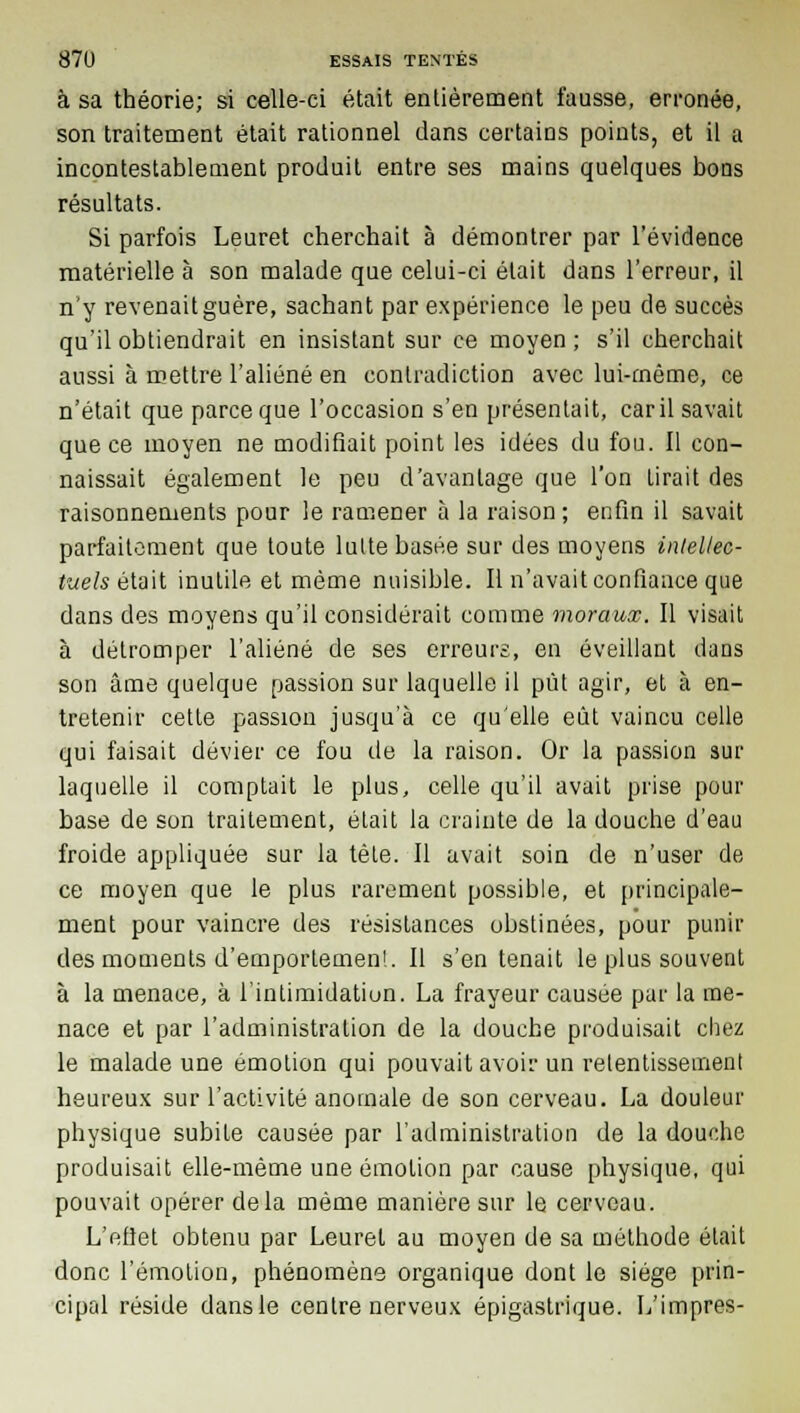 à sa théorie; si celle-ci était entièrement fausse, erronée, son traitement était rationnel dans certains points, et il a incontestablement produit entre ses mains quelques bons résultats. Si parfois Leuret cherchait à démontrer par l'évidence matérielle à son malade que celui-ci était dans l'erreur, il n'y revenait guère, sachant par expérience le peu de succès qu'il obtiendrait en insistant sur ce moyen ; s'il cherchait aussi à mettre l'aliéné en contradiction avec lui-même, ce n'était que parce que l'occasion s'en présentait, car il savait que ce moyen ne modifiait point les idées du fou. Il con- naissait également le peu d'avantage que l'on Lirait des raisonnements pour le ramener à la raison ; enfin il savait parfaitement que toute lutte basée sur des moyens intellec- tuels était inutile et même nuisible. Il n'avait confiance que dans des moyens qu'il considérait comme moraux. Il visait à détromper l'aliéné de ses erreurs, en éveillant dans son âme quelque passion sur laquelle il pût agir, et à en- tretenir cette passion jusqu'à ce qu'elle eût vaincu celle qui faisait dévier ce fou de la raison. Or la passion sur laquelle il comptait le plus, celle qu'il avait prise pour base de son traitement, était la crainte de la douche d'eau froide appliquée sur la tète. Il avait soin de n'user de ce moyen que le plus rarement possible, et principale- ment pour vaincre des résistances obstinées, pour punir des moments d'emporlemen!. Il s'en tenait le plus souvent à la menace, à l'intimidation. La frayeur causée par la me- nace et par l'administration de la douche produisait chez le malade une émotion qui pouvait avoir un retentissement heureux sur l'activité anomale de son cerveau. La douleur physique subite causée par l'administration de la douche produisait elle-même une émotion par cause physique, qui pouvait opérer delà même manière sur le cerveau. L'eflet obtenu par Leuret au moyen de sa méthode était donc l'émotion, phénomène organique dont le siège prin- cipal réside dans le centre nerveux épigastrique. L'impres-