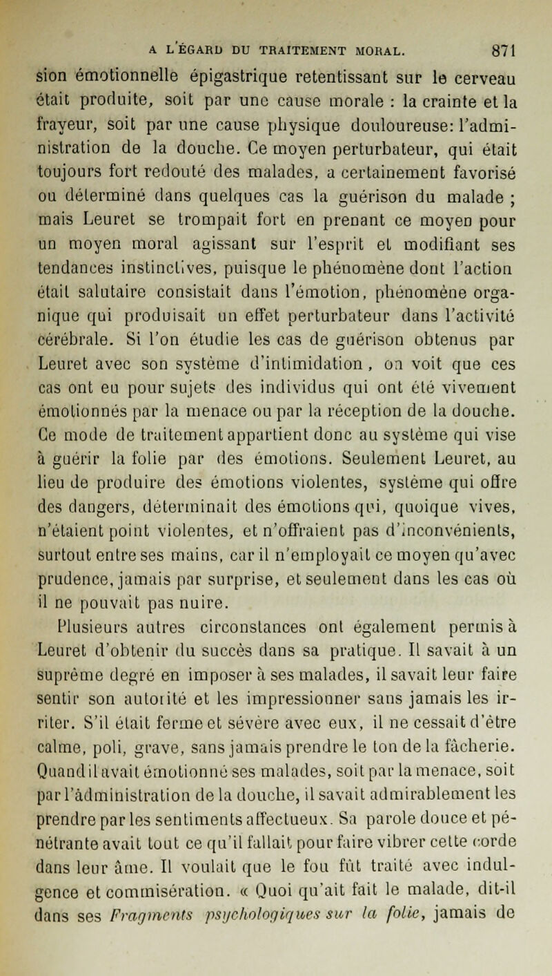 sion émotionnelle épigastrique retentissant sur le cerveau était produite, soit par une cause morale : la crainte et la frayeur, soit par une cause physique douloureuse: l'admi- nistration de la douche. Ce moyen perturbateur, qui était toujours fort redouté des malades, a certainement favorisé ou déterminé dans quelques cas la guérison du malade ; mais Leuret se trompait fort en prenant ce moyen pour un moyen moral agissant sur l'esprit et modifiant ses tendances instinctives, puisque le phénomène dont l'action était salutaire consistait dans l'émotion, phénomène orga- nique qui produisait un effet perturbateur dans l'activité cérébrale. Si l'on étudie les cas de guérison obtenus par Leuret avec son système d'intimidation, on voit que ces cas ont eu pour sujets des individus qui ont été vivement émolionnés par la menace ou par la réception de la douche. Ce mode de traitement appartient donc au système qui vise à guérir la folie par des émotions. Seulement Leuret, au lieu de produire des émotions violentes, système qui offre des dangers, déterminait des émotions qui, quoique vives, n'étaient point violentes, et n'offraient pas d'inconvénients, surtout entre ses mains, car il n'employait ce moyen qu'avec prudence, jamais par surprise, et seulement dans les cas où il ne pouvait pas nuire. Plusieurs autres circonstances ont également permis à Leuret d'obtenir du succès dans sa pratique. Il savait à un suprême degré en imposer à ses malades, il savait leur faire sentir son autorité et les impressionner sans jamais les ir- riter. S'il était ferme et sévère avec eux, il ne cessait d'être calme, poli, grave, sans jamais prendre le ton de la fâcherie. Quand il avait émotionné ses malades, soit par la menace, soit par l'administration de la douche, il savait admirablement les prendre par les sentiments affectueux. Sa parole douce et pé- nétrante avait tout ce qu'il fallait pour faire vibrer cette corde dans leur âme. Il voulait que le fou fût traité avec indul- gence et commisération, « Quoi qu'ait fait le malade, dit-il dans ses Fragments psychologiques sur la folie, jamais de