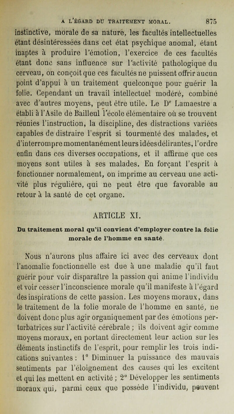 instinctive, morale de sa nature, les facultés intellectuelles étant désintéressées dans cet état psychique anomal, étant inaptes à produire l'émotion, l'exercice de ces facultés étant donc sans influence sur l'activité pathologique du cerveau, on conçoit que ces facultés ne puissent offrir aucun point d'appui à un traitement quelconque pour guérir la folie. Cependant un travail intellectuel modéré, combiné avec d'autres moyens, peut être utile. Le Dr Lamaestre a établi à l'Asile de Bailleul l'école élémentaire où se trouvent réunies l'instruction, la discipline, des distractions variées capables de distraire l'esprit si tourmenté des malades, et d'interrompre momentanément leurs idéesdélirantes, l'ordre enfin dans ces diverses occupations, et il affirme que ces moyens sont utiles à ses malades. En forçant l'esprit à fonctionner normalement, on imprime au cerveau une acti- vité plus régulière, qui ne peut être que favorable au retour à la santé de cet organe. 'o1-' ARTICLE XI. Du traitement moral qu'il convient d'employer contre la folie morale de l'homme en santé. Nous n'aurons plus affaire ici avec des cerveaux dont l'anomalie fonctionnelle est due à une maladie qu'il faut guérir pour voir disparaître la passion qui anime l'individu et voir cesser l'inconscience morale qu'il manifeste à l'égard des inspirations de cette passion. Les moyens moraux, dans le traitement de la folie morale de l'homme en santé, ne doivent donc plus agir organiquement par des émotions per- turbatrices sur l'activité cérébrale ; ils doivent agir comme moyens moraux, en portant directement leur action sur les éléments instinctifs de l'esprit, pour remplir les trois indi- cations suivantes : 1° Diminuer la puissance des mauvais sentiments par l'éloignement des causes qui les excitent et qui les mettent en activité ; 2° Développer les sentiments moraux qui, parmi ceux que possède l'individu, peuvent