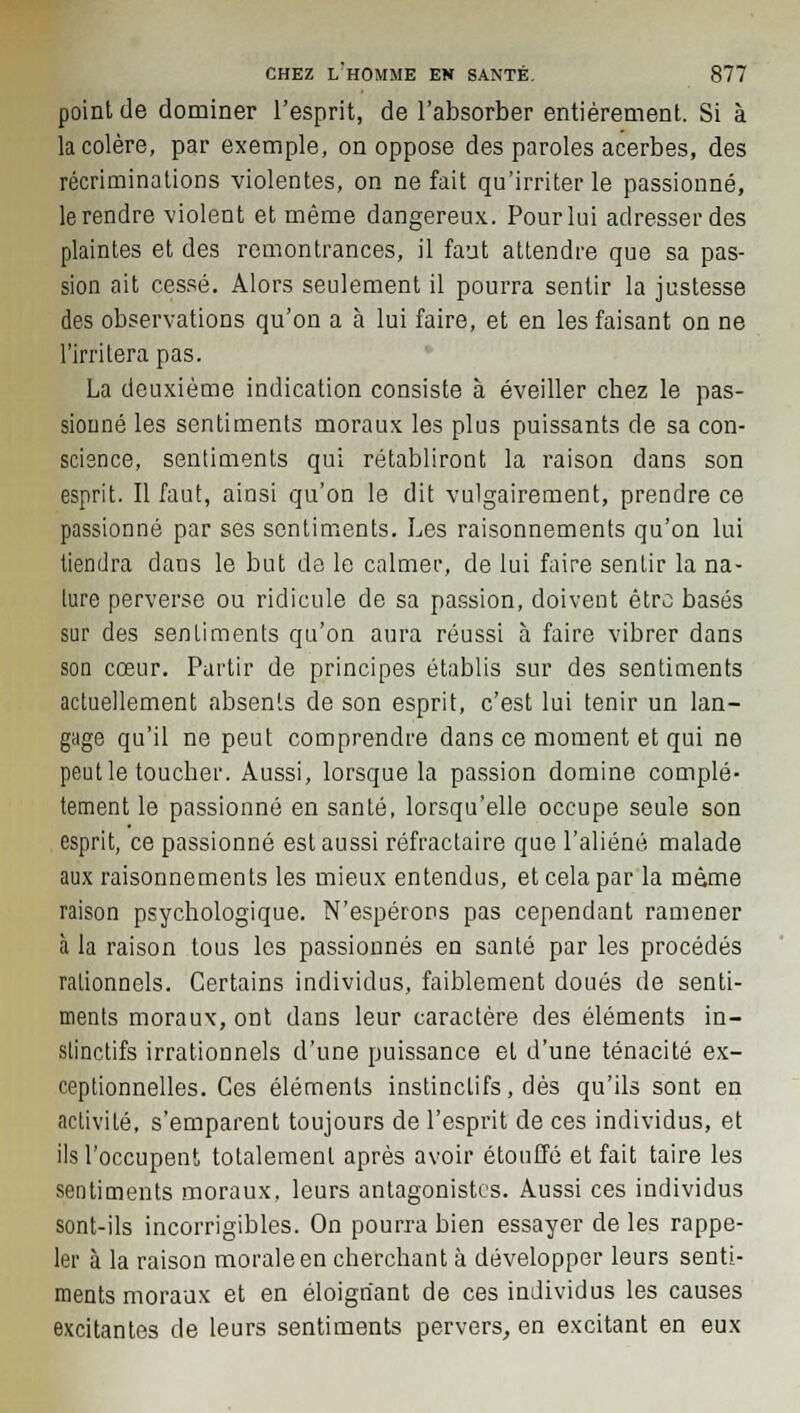 point de dominer l'esprit, de l'absorber entièrement. Si à la colère, par exemple, on oppose des paroles acerbes, des récriminations violentes, on ne fait qu'irriter le passionné, le rendre violent et même dangereux. Pour lui adresser des plaintes et des remontrances, il faut attendre que sa pas- sion ait cessé. Alors seulement il pourra sentir la justesse des observations qu'on a à lui faire, et en les faisant on ne l'irritera pas. La deuxième indication consiste à éveiller cbez le pas- sionné les sentiments moraux les plus puissants de sa con- science, sentiments qui rétabliront la raison dans son esprit. Il faut, ainsi qu'on le dit vulgairement, prendre ce passionné par ses sentiments. Les raisonnements qu'on lui tiendra dans le but de le calmer, de lui faire sentir la na- ture perverse ou ridicule de sa passion, doivent être basés sur des sentiments qu'on aura réussi à faire vibrer dans son cœur. Partir de principes établis sur des sentiments actuellement absents de son esprit, c'est lui tenir un lan- gage qu'il ne peut comprendre dans ce moment et qui ne peut le toucher. Aussi, lorsque la passion domine complè- tement le passionné en santé, lorsqu'elle occupe seule son esprit, ce passionné est aussi réfractaire que l'aliéné malade aux raisonnements les mieux entendus, et cela par la même raison psychologique. N'espérons pas cependant ramener à la raison tous les passionnés en santé par les procédés rationnels. Certains individus, faiblement doués de senti- ments moraux, ont dans leur caractère des éléments in- stinctifs irrationnels d'une puissance et d'une ténacité ex- ceptionnelles. Ces éléments instinctifs, dès qu'ils sont en activité, s'emparent toujours de l'esprit de ces individus, et ils l'occupent totalement après avoir étouffé et fait taire les sentiments moraux, leurs antagonistes. Aussi ces individus sont-ils incorrigibles. On pourra bien essayer de les rappe- ler à la raison morale en cherchant à développer leurs senti- ments moraux et en éloignant de ces individus les causes excitantes de leurs sentiments pervers, en excitant en eux