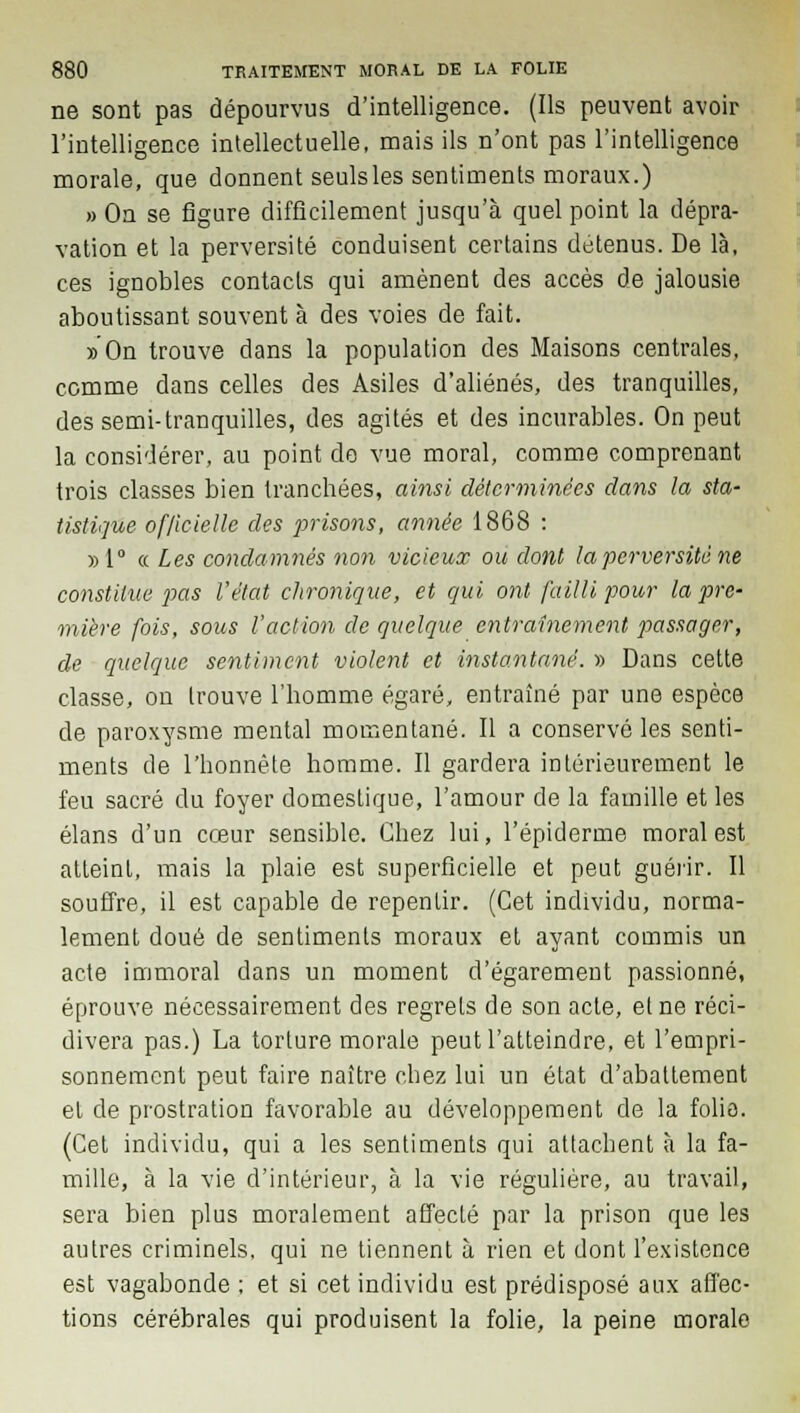 ne sont pas dépourvus d'intelligence. (Ils peuvent avoir l'intelligence intellectuelle, mais ils n'ont pas l'intelligence morale, que donnent seulsles sentiments moraux.) » On se figure difficilement jusqu'à quel point la dépra- vation et la perversité conduisent certains détenus. De là, ces ignobles contacts qui amènent des accès de jalousie aboutissant souvent à des voies de fait. » On trouve dans la population des Maisons centrales, comme dans celles des Asiles d'aliénés, des tranquilles, des semi-tranquilles, des agités et des incurables. On peut la considérer, au point de vue moral, comme comprenant trois classes bien tranchées, ainsi déterminées dans la sta- tistique officielle des prisons, année 1868 : » 1° « Les condamnés non vicieux ou dont la perversité ne constitue pas l'état chronique, et qui ont failli pour la pre- mière fois, sous l'action de quelque entraînement passager, de quelque sentiment violent et instantané. » Dans cette classe, on trouve l'homme égaré, entraîné par une espèce de paroxysme mental momentané. Il a conservé les senti- ments de l'honnête homme. Il gardera intérieurement le feu sacré du foyer domestique, l'amour de la famille et les élans d'un cœur sensible. Chez lui, 1'épiderme moral est atteint, mais la plaie est superficielle et peut guérir. Il souffre, il est capable de repentir. (Cet individu, norma- lement doué de sentiments moraux et ayant commis un acte immoral dans un moment d'égarement passionné, éprouve nécessairement des regrets de son acte, et ne réci- divera pas.) La torture morale peut l'atteindre, et l'empri- sonnement peut faire naître chez lui un état d'abattement et de prostration favorable au développement de la folie. (Cet individu, qui a les sentiments qui attachent à la fa- mille, à la vie d'intérieur, à la vie régulière, au travail, sera bien plus moralement affecté par la prison que les autres criminels, qui ne tiennent à rien et dont l'existence est vagabonde ; et si cet individu est prédisposé aux affec- tions cérébrales qui produisent la folie, la peine morale