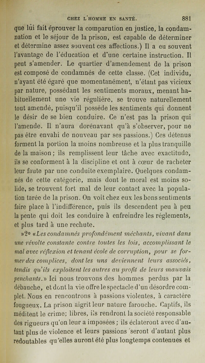 que lui fait éprouver la comparution en justice, la condam- nation et le séjour de la prison, est capable de déterminer et détermine assez souvent ces affections.) Il a eu souvent l'avantage de l'éducation et d'une certaine instruction. Il peut s'amender. Le quartier d'amendement de la prison est composé de condamnés de cette classe. (Cet individu, n'ayant été égaré que momentanément, n'étant pas vicieux par nature, possédant les sentiments moraux, menant ha- bituellement une vie régulière, se trouve naturellement tout amendé, puisqu'il possède les sentiments qui donnent le désir de se bien conduire. Ce n'est pas la prison qui l'amende. Il n'aura dorénavant qu'à s'observer, pour ne pas être envahi de nouveau par ses passions.) Ces détenus forment la portion la moins nombreuse et la plus tranquille de la maison; ils remplissent leur tâche avec exactitude, ils se conforment à la discipline et ont à cœur de racheter leur faute par une conduite exemplaire. Quelques condam- nés de cette catégorie, mais dont le moral est moins so- lide, se trouvent fort mal de leur contact avec la popula- tion tarée de la prison. On voit chez eux les bons sentiments faire place à l'indifférence, puis ils descendent peu à peu la pente qui doit les conduire à enfreindre les règlements, et plus tard à une rechute. »2° «Les condamnes profondément méchants, vivant dans une révolte constante contre toutes les lois, accomplissant le mal avec réflexion et tenant école de corruption, pour se for- merdes complices, dont les uns deviennent leurs associés, tandis qu'ils exploitent les attires ait profit de leurs mauvais penchants.» Ici nous trouvons des hommes perdus par la débauche, et dont la vie offre le spectacle d'un désordre com- plet. Nous en rencontrons à passions violentes, à caractère fougueux. La prison aigrit leur nature farouche. Captifs, ils méditent le crime; libres, ils rendront la société responsable des rigueurs qu'on leur a imposées ; ils éclateront avec d'au- tant plus de violence et leurs passions seront d'autant plus redoutables qu'elles auront été plus longtemps contenues et