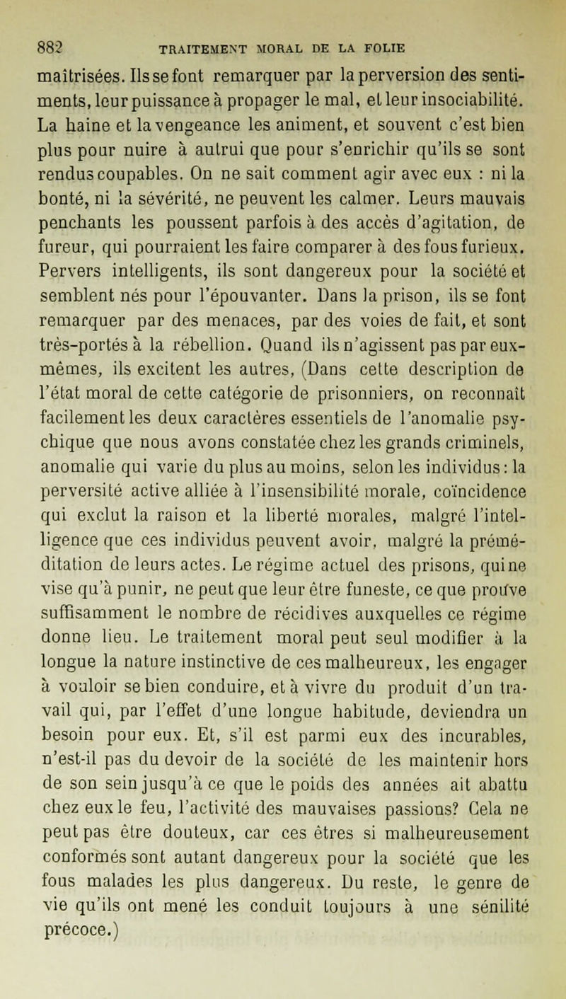 maîtrisées. Ils se font remarquer par la perversion des senti- ments, leur puissance à propager le mal, et leur insociabilité. La haine et la vengeance les animent, et souvent c'est bien plus pour nuire à autrui que pour s'enrichir qu'ils se sont rendus coupables. On ne sait comment agir avec eux : ni la bonté, ni la sévérité, ne peuvent les calmer. Leurs mauvais penchants les poussent parfois à des accès d'agitation, de fureur, qui pourraient les faire comparera des fous furieux. Pervers intelligents, ils sont dangereux pour la société et semblent nés pour l'épouvanter. Dans la prison, ils se font remarquer par des menaces, par des voies de fait, et sont très-portés à la rébellion. Quand ils n'agissent pas par eux- mêmes, ils excitent les autres, (Dans cette description de l'état moral de cette catégorie de prisonniers, on reconnaît facilement les deux caractères essentiels de l'anomalie psy- chique que nous avons constatée chez les grands criminels, anomalie qui varie du plus au moins, selon les individus : la perversité active alliée à l'insensibilité morale, coïncidence qui exclut la raison et la liberté morales, malgré l'intel- ligence que ces individus peuvent avoir, malgré la prémé- ditation de leurs actes. Le régime actuel des prisons, qui ne vise qu'à punir, ne peut que leur être funeste, ce que prouve suffisamment le nombre de récidives auxquelles ce régime donne lieu. Le traitement moral peut seul modifier à la longue la nature instinctive de ces malheureux, les engager à vouloir se bien conduire, et à vivre du produit d'un tra- vail qui, par l'effet d'une longue habitude, deviendra un besoin pour eux. Et, s'il est parmi eux des incurables, n'est-il pas du devoir de la société de les maintenir hors de son sein jusqu'à ce que le poids des années ait abattu chez eux le feu, l'activité des mauvaises passions? Gela ne peut pas être douteux, car ces êtres si malheureusement conformés sont autant dangereux pour la société que les fous malades les plus dangereux. Du reste, le genre de vie qu'ils ont mené les conduit toujours à une sénilité précoce.)