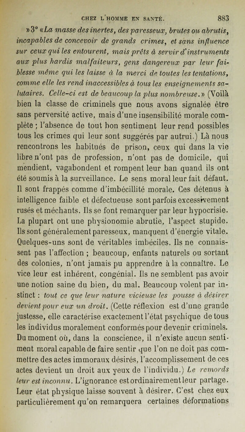 » 3° «.La masse des inertes, des paresseux, brutes ou abrutis, incapables de concevoir de grands crimes, et sans influence sur ceux qui les entourent, mais prêts à servir d'instruments aux plus hardis malfaiteurs, gens dangereux par leur fai- blesse même qui les laisse à la merci de toutes les tentations, comme elle les rend inaccessibles à tous les enseignements sa- lutaires. Celle-ci est de beaucoup la plus nombreuse.» (Voilà bien la classe de criminels que nous avons signalée être sans perversité active, mais d'une insensibilité morale com- plète ; l'absence de tout bon sentiment leur rend possibles tous les crimes qui leur sont suggérés par autrui.) Là nous rencontrons les habitués de prison, ceux qui dans la vie libre n'ont pas de profession, n'ont pas de domicile, qui mendient, vagabondent et rompent leur ban quand ils ont été soumis à la surveillance. Le sens moral leur fait défaut. Il sont frappés comme d'imbécillité morale. Ces détenus à intelligence faible et défectueuse sont parfois excessivement rusés et méchants. Ils se font remarquer par leur hypocrisie. La plupart ont une physionomie abrutie, l'aspect stupide. Ils sont généralement paresseux, manquent d'énergie vitale. Quelques-uns sont de véritables imbéciles. Ils ne connais- sent pas l'affection ; beaucoup, enfants naturels ou sortant des colonies, n'ont jamais pu apprendre à la connaître. Le vice leur est inhérent, congénial. Ils ne semblent pas avoir une notion saine du bien, du mal. Beaucoup volent par in- stinct : tout ce que leur nature vicieuse les pousse à désirer devient pour eux un droit. (Cette réflexion est d'une grande justesse, elle caractérise exactement l'état psychique de tous les individus moralement conformés pour devenir criminels. Du moment où, dans la conscience, il n'existe aucun senti- ment moral capable de faire sentir que l'on ne doit pas com- mettre des actes immoraux désirés, l'accomplissement de ces actes devient un droit aux yeux de l'individu.) Le remords leur est inconnu. L'ignorance est ordinairement leur partage. Leur état physique laisse souvent à désirer. C'est chez eux particulièrement qu'on remarquera certaines déformations