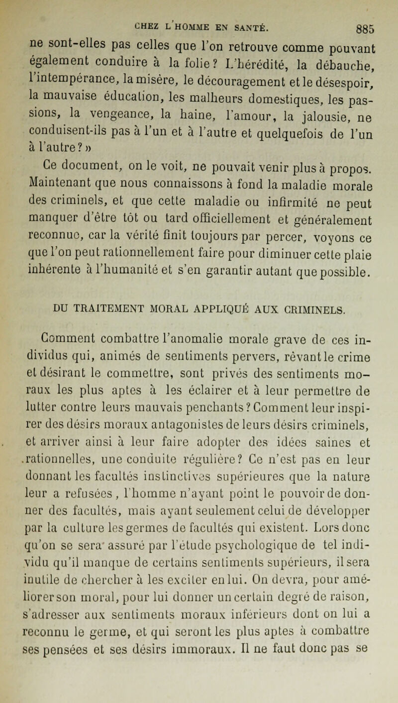 ne sont-elles pas celles que l'on retrouve comme pouvant également conduire à la folie? L'hérédité, la débauche, l'intempérance, la misère, le découragement et le désespoir, la mauvaise éducation, les malheurs domestiques, les pas- sions, la vengeance, la haine, l'amour, la jalousie, ne conduisent-ils pas à l'un et à l'autre et quelquefois de l'un à l'autre?» Ce document, on le voit, ne pouvait venir plus à propos. Maintenant que nous connaissons à fond la maladie morale des criminels, et que cette maladie ou infirmité ne peut manquer d'être tôt ou tard officiellement et généralement reconnue, car la vérité finit toujours par percer, voyons ce que l'on peut rationnellement faire pour diminuer cette plaie inhérente à l'humanité et s'en garantir autant que possible. DU TRAITEMENT MORAL APPLIQUÉ AUX CRIMINELS. Comment combattre l'anomalie morale grave de ces in- dividus qui, animés de sentiments pervers, rêvant le crime et désirant le commettre, sont privés des sentiments mo- raux les plus aptes à les éclairer et à leur permettre de lutter contre leurs mauvais penchants?Comment leur inspi- rer des désirs moraux antagonistes de leurs désirs criminels, et arriver ainsi à leur faire adopter des idées saines et .rationnelles, une conduite régulière? Ce n'est pas en leur donnant les facultés instinctives supérieures que la nature leur a refusées , l'homme n'ayant point le pouvoir de don- ner des facultés, mais ayant seulement celui de développer par la culture les germes de facultés qui existent. Lors donc qu'on se sera' assuré par l'étude psychologique de tel indi- vidu qu'il manque de certains sentiments supérieurs, il sera inutile de chercher à les exciter en lui. On devra, pour amé- liorer son moral, pour lui donner un certain degré de raison, s'adresser aux sentiments moraux inférieurs dont on lui a reconnu le germe, et qui seront les plus aptes à combattre ses pensées et ses désirs immoraux. Il ne faut donc pas se