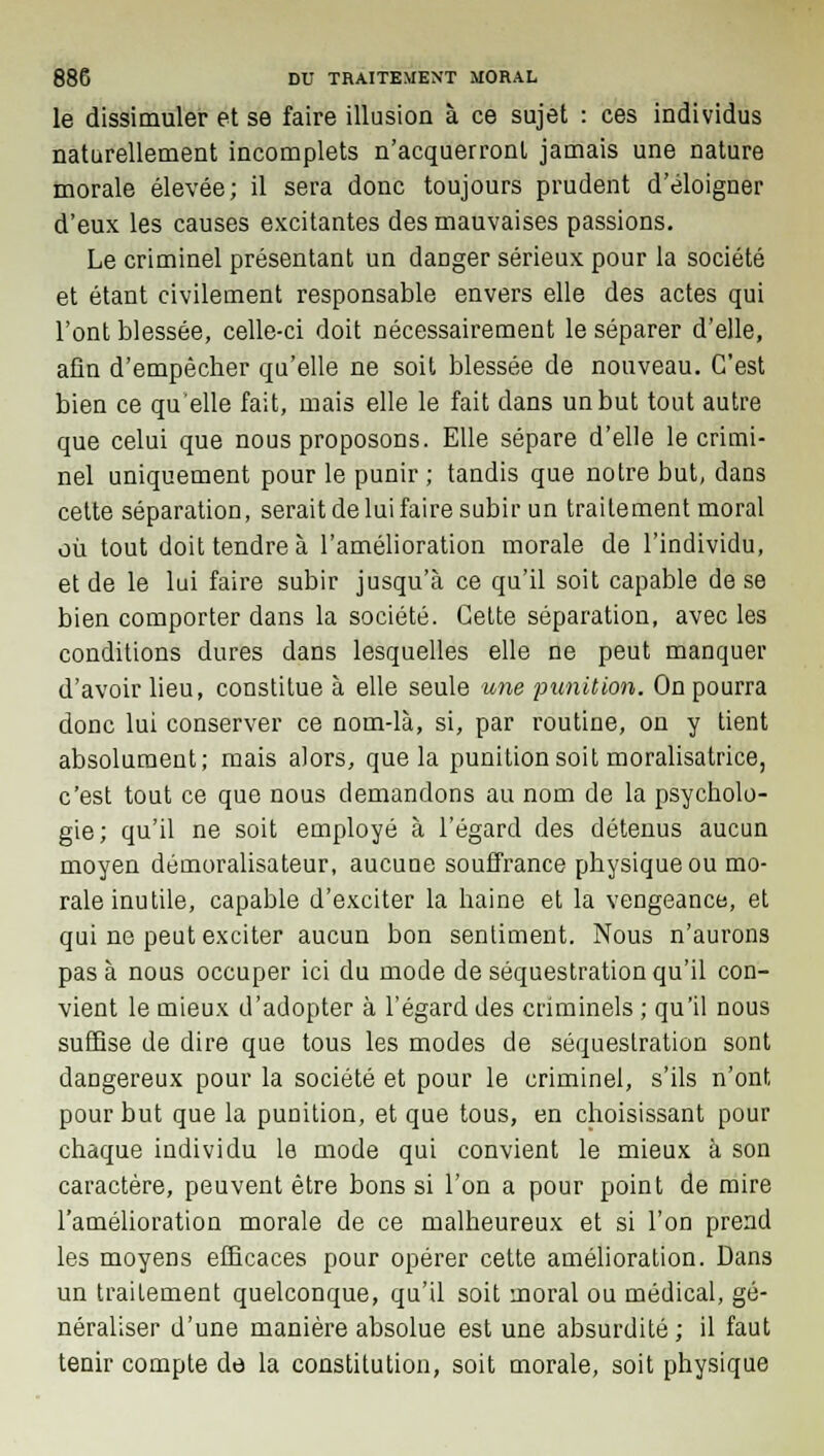 le dissimuler et se faire illusion à ce sujet : ces individus naturellement incomplets n'acquerront jamais une nature morale élevée; il sera donc toujours prudent d'éloigner d'eux les causes excitantes des mauvaises passions. Le criminel présentant un danger sérieux pour la société et étant civilement responsable envers elle des actes qui l'ont blessée, celle-ci doit nécessairement le séparer d'elle, afin d'empêcher qu'elle ne soit blessée de nouveau. C'est bien ce qu'elle fait, mais elle le fait dans un but tout autre que celui que nous proposons. Elle sépare d'elle le crimi- nel uniquement pour le punir ; tandis que notre but, dans cette séparation, serait de lui faire subir un traitement moral où tout doit tendre à l'amélioration morale de l'individu, et de le lui faire subir jusqu'à ce qu'il soit capable de se bien comporter dans la société. Cette séparation, avec les conditions dures dans lesquelles elle ne peut manquer d'avoir lieu, constitue à elle seule une punition. On pourra donc lui conserver ce nom-là, si, par routine, on y tient absolument; mais alors, que la punition soit moralisatrice, c'est tout ce que nous demandons au nom de la psycholo- gie; qu'il ne soit employé à l'égard des détenus aucun moyen démoralisateur, aucune souffrance physique ou mo- rale inutile, capable d'exciter la haine et la vengeance, et qui ne peut exciter aucun bon sentiment. Nous n'aurons pas à nous occuper ici du mode de séquestration qu'il con- vient le mieux d'adopter à l'égard des criminels ; qu'il nous suffise de dire que tous les modes de séquestration sont dangereux pour la société et pour le criminel, s'ils n'ont pour but que la punition, et que tous, en choisissant pour chaque individu le mode qui convient le mieux à son caractère, peuvent être bons si l'on a pour point de mire l'amélioration morale de ce malheureux et si l'on prend les moyens efficaces pour opérer cette amélioration. Dans un traitement quelconque, qu'il soit moral ou médical, gé- néraliser d'une manière absolue est une absurdité; il faut tenir compte de la constitution, soit morale, soit physique