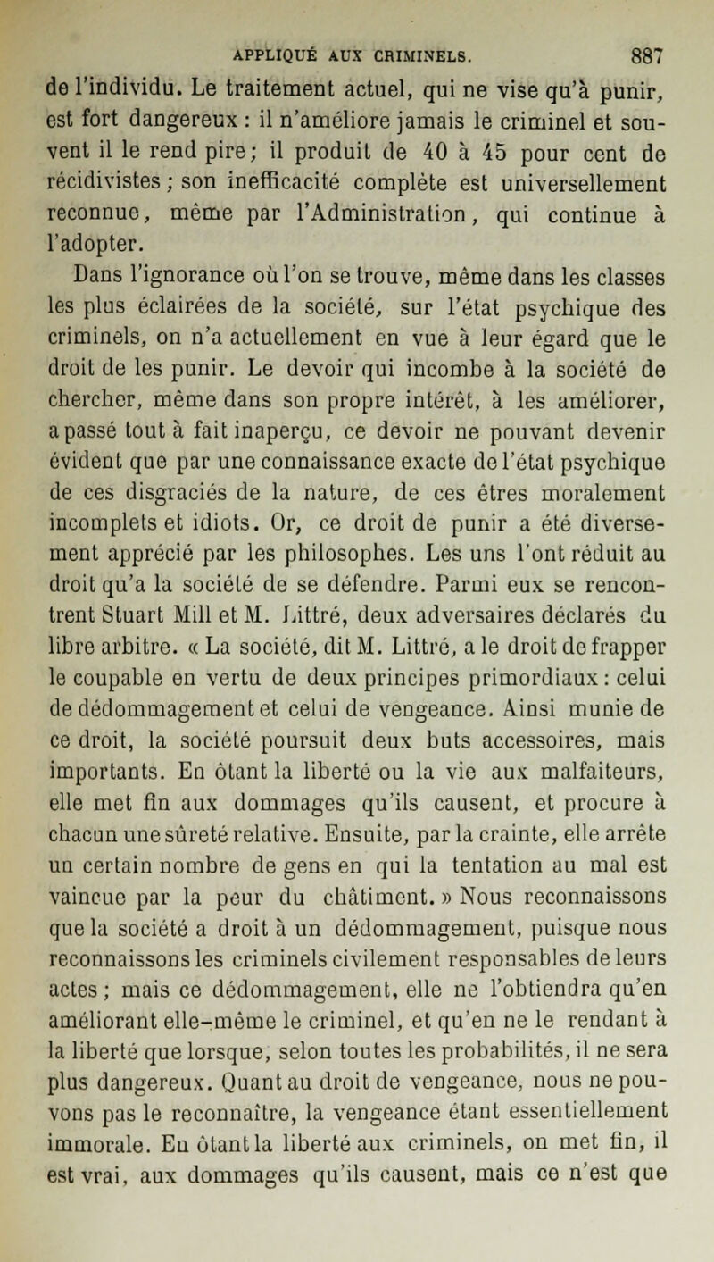 de l'individu. Le traitement actuel, qui ne vise qu'à punir, est fort dangereux : il n'améliore jamais le criminel et sou- vent il le rend pire; il produit de 40 à 45 pour cent de récidivistes ; son inefficacité complète est universellement reconnue, même par l'Administration, qui continue à l'adopter. Dans l'ignorance où l'on se trouve, même dans les classes les plus éclairées de la société, sur l'état psychique des criminels, on n'a actuellement en vue à leur égard que le droit de les punir. Le devoir qui incombe à la société de chercher, même dans son propre intérêt, à les améliorer, a passé tout à fait inaperçu, ce devoir ne pouvant devenir évident que par une connaissance exacte de l'état psychique de ces disgraciés de la nature, de ces êtres moralement incomplets et idiots. Or, ce droit de punir a été diverse- ment apprécié par les philosophes. Les uns l'ont réduit au droit qu'a la société de se défendre. Parmi eux se rencon- trent Stuart Mill et M. Littré, deux adversaires déclarés du libre arbitre. « La société, dit M. Littré, a le droit de frapper le coupable en vertu de deux principes primordiaux : celui de dédommagement et celui de vengeance. Ainsi munie de ce droit, la société poursuit deux buts accessoires, mais importants. En ôtant la liberté ou la vie aux malfaiteurs, elle met fin aux dommages qu'ils causent, et procure à chacun une sûreté relative. Ensuite, par la crainte, elle arrête un certain nombre de gens en qui la tentation au mal est vaincue par la peur du châtiment. » Nous reconnaissons que la société a droit à un dédommagement, puisque nous reconnaissons les criminels civilement responsables de leurs actes ; mais ce dédommagement, elle ne l'obtiendra qu'en améliorant elle-même le criminel, et qu'en ne le rendant à la liberté que lorsque, selon toutes les probabilités, il ne sera plus dangereux. Quant au droit de vengeance, nous ne pou- vons pas le reconnaître, la vengeance étant essentiellement immorale. Eu ôtant la liberté aux criminels, on met fin, il est vrai, aux dommages qu'ils causent, mais ce n'est que