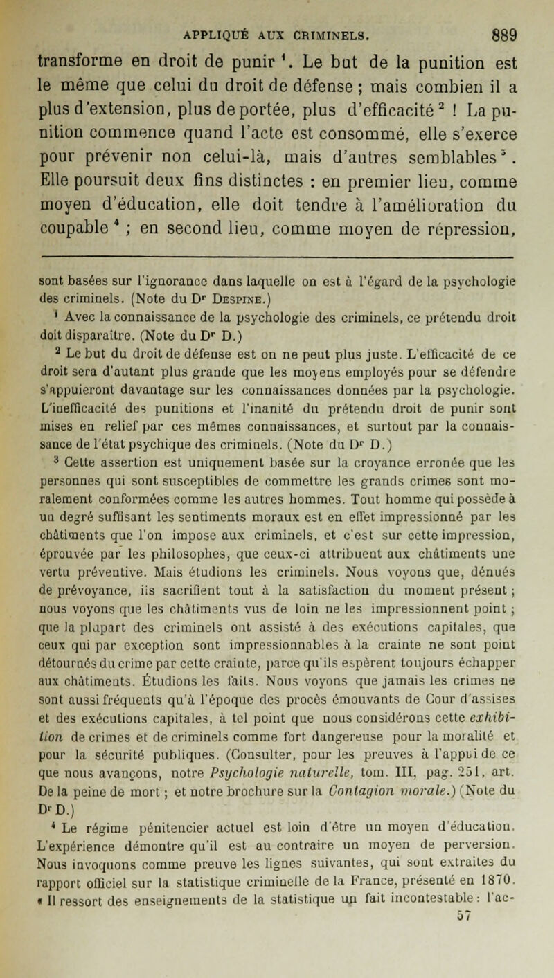 transforme en droit de punir '. Le but de la punition est le même que celui du droit de défense ; mais combien il a plus d'extension, plus déportée, plus d'efficacité2! La pu- nition commence quand l'acte est consommé, elle s'exerce pour prévenir non celui-là, mais d'autres semblables3. Elle poursuit deux fins distinctes : en premier lieu, comme moyen d'éducation, elle doit tendre à l'amélioration du coupable* ; en second lieu, comme moyen de répression, sont basées sur 1'iguoraace dans laquelle on est à l'égard de la psychologie des criminels. (Note du Dr Despine.) ' Avec la connaissance de la psychologie des criminels, ce prétendu droit doit disparaître. (Note du Dr D.) 2 Le but du droit de défense est on ne peut plus juste. L'efficacité de ce droit sera d'autant plus grande que les moyens employés pour se défendre s'appuieront davantage sur les connaissances données par la psychologie. L'inefficacité des punitions et l'inanité du prétendu droit de punir sont mises en relief par ces mêmes connaissances, et surtout par la connais- sance de l'état psychique des criminels. (Note du Dr D.) 3 Cette assertion est uniquement basée sur la croyance erronée que les personnes qui sont susceptibles de commettre les grands crimes sont mo- ralement conformées comme les autres hommes. Tout homme qui possède à uu degré suffisant les sentiments moraux est en effet impressionné par les châtiments que l'on impose aux criminels, et c'est sur cette impression, éprouvée par les philosophes, que ceux-ci attribuent aux châtiments une vertu préventive. Mais étudions les criminels. Nous voyous que, dénués de prévoyance, iis sacrifient tout à la satisfaction du moment présent ; nous voyons que les châtiments vus de loin ne les impressionnent point ; que la plupart des criminels ont assisté à des exécutions capitales, que ceux qui par exception sont impressionnables à la crainte ne sont point détournés du crime par cette craiute, parce qu'ils espèrent toujours échapper aux châtiments. Étudions les faits. Nous voyons que jamais les crimes ne sont aussi fréquents qu'à l'époque des procès émouvants de Cour d'assises et des exécutions capitales, à tel point que nous considérons cette exhibi- tion de crimes et de criminels comme fort dangereuse pour la moralité et pour la sécurité publiques. (Consulter, pour les preuves à l'appijide ce que nous avançons, notre Psychologie naturelle, tom. III, pag. 251, art. De la peine de mort ; et notre brochure sur la Contagion morale.) (Note du L^D.) 4 Le régime pénitencier actuel est loin d'être un moyen d'éducation. L'expérience démontre qu'il est au contraire un moyen de perversion. Nous invoquons comme preuve les lignes suivantes, qui sont extraites du rapport officiel sur la statistique criminelle de la France, présenté en 1870. « Il ressort des enseignements de la statistique mi fait incontestable : l'ac- 57