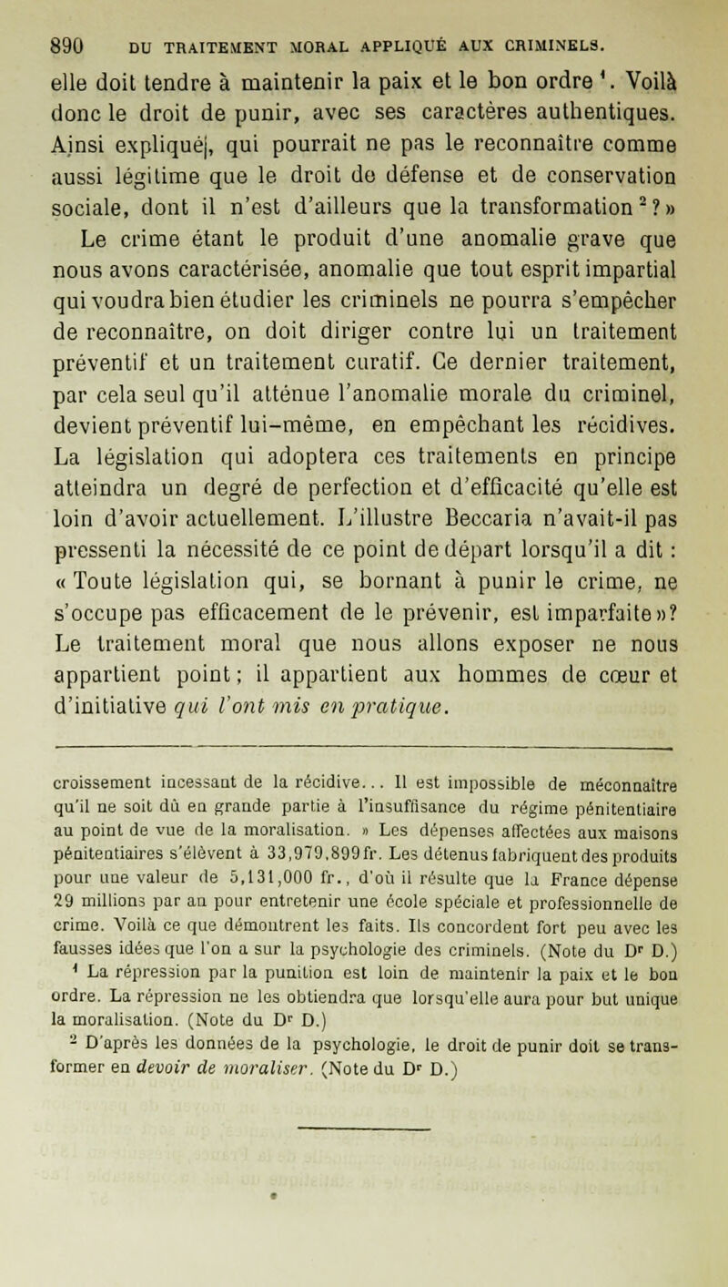 elle doit tendre à maintenir la paix et le bon ordre 4. Voilà donc le droit de punir, avec ses caractères authentiques. Ainsi expliqué), qui pourrait ne pas le reconnaître comme aussi légitime que le droit de défense et de conservation sociale, dont il n'est d'ailleurs que la transformation2?» Le crime étant le produit d'une anomalie grave que nous avons caractérisée, anomalie que tout esprit impartial qui voudra bien étudier les criminels ne pourra s'empêcher de reconnaître, on doit diriger contre lui un traitement préventif et un traitement curatif. Ce dernier traitement, par cela seul qu'il atténue l'anomalie morale du criminel, devient préventif lui-même, en empêchant les récidives. La législation qui adoptera ces traitements en principe atteindra un degré de perfection et d'efficacité qu'elle est loin d'avoir actuellement. L'illustre Beccaria n'avait-il pas pressenti la nécessité de ce point de départ lorsqu'il a dit : «Toute législation qui, se bornant à punir le crime, ne s'occupe pas efficacement de le prévenir, est imparfaite»? Le traitement moral que nous allons exposer ne nous appartient point; il appartient aux hommes de cœur et d'initiative çwi l'ont mis en pratique. croissement incessant de la récidive... 11 est impossible de méconnaître qu'il ne soit dû en grande partie à l'insuffisance du régime pénitentiaire au point de vue de la moralisation. » Les dépenses affectées aux maisons pénitentiaires s'élèvent à 33,979,899fr. Les détenus fabriquent des produits pour une valeur de 5,131,000 fr., d'où il résulte que la France dépense 29 millions par an pour entretenir une école spéciale et professionnelle de crime. Voilà ce que démontrent les faits. Ils concordent fort peu avec les fausses idées que l'on a sur la psychologie des criminels. (Note du Dr D.) 1 La répression par la punition est loin de maintenir la paix et le bon ordre. La répression ne les obtiendra que lorsqu'elle aura pour but unique la moralisation. (Note du Dr D.) 2 D'après les données de la psychologie, le droit de punir doit se trans- former en devoir de moraliser. (Note du Dp D.)