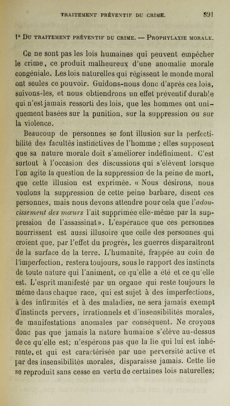 1° Dv TRAITEMENT PRÉVENTIF DU CRIME. — PROPHYLAXIE MORALE. Ce ne sont pas les lois humaines qui peuvent empêcher le crime, ce produit malheureux d'une anomalie morale coDgéniale. Les lois naturelles qui régissent le monde moral ont seules ce pouvoir. Guidons-nous donc d'après ces lois, suivons-les, et nous obtiendrons un effet préventif durable qui n'est jamais ressorti des lois, que les hommes ont uni- quement basées sur la punition, sur la suppression ou sur la violence. Beaucoup de personnes se font illusion sur la perfecti- bilité des facultés instinctives de l'homme ; elles supposent que sa nature morale doit s'améliorer indéfiniment. C'est surtout à l'occasion des discussions qui s'élèvent lorsque l'on agite la question de la suppression de la peine de mort, que cette illusion est exprimée. « Nous désirons, nous voulons la suppression de cette peine barbare, disent ces personnes, mais nous devons attendre pour cela que l'adou- cissement des mœurs l'ait supprimée elle-même par la sup- pression de l'assassinat». L'espérance que ces personnes nourrissent est aussi illusoire que celle des personnes qui croient que, par l'effet du progrès, les guerres disparaîtront de la surface de la terre. L'humanité, frappée au coin de l'imperfection, restera toujours, sous le rapport des instincts de toute nature qui l'animent, ce qu'elle a été et ce qu'elle est. L'esprit manifesté par un organe qui reste toujours le même dans chaque race, qui est sujet à des imperfections, à des infirmités et à des maladies, ne sera jamais exempt d'instincts pervers, irrationnels et d'insensibilités morales, de manifestations anomales par conséquent. Ne croyons donc pas que jamais la nature humaine s'élève au-dessus de ce qu'elle est; n'espérons pas que la lie qui lui est inhé- rente, et qui est caractérisée par une perversité active et par des insensibilités morales, disparaisse jamais. Cette lie se reproduit sans cesse en vertu de certaines lois naturelles;