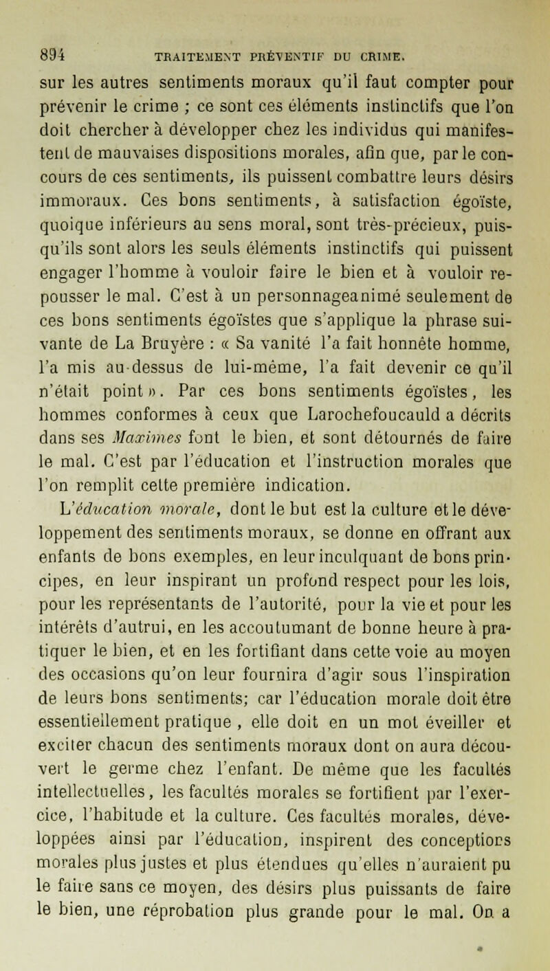 sur les autres sentiments moraux qu'il faut compter pour prévenir le crime ; ce sont ces éléments instinctifs que l'on doit chercher à développer chez les individus qui manifes- tent de mauvaises dispositions morales, afin que, parle con- cours de ces sentiments, ils puissent combattre leurs désirs immoraux. Ces bons sentiments, à satisfaction égoïste, quoique inférieurs au sens moral, sont très-précieux, puis- qu'ils sont alors les seuls éléments instinctifs qui puissent engager l'homme à vouloir faire le bien et à vouloir re- pousser le mal. C'est à un personnageanimé seulement de ces bons sentiments égoïstes que s'applique la phrase sui- vante de La Bruyère : ce Sa vanité l'a fait honnête homme, l'a mis au-dessus de lui-même, l'a fait devenir ce qu'il n'était point ». Par ces bons sentiments égoïstes, les hommes conformes à ceux que Larochefoucauld a décrits dans ses Maximes font le bien, et sont détournés de faire le mal. C'est par l'éducation et l'instruction morales que l'on remplit cette première indication. L'éducation inorale, dont le but est la culture et le déve- loppement des sentiments moraux, se donne en offrant aux enfants de bons exemples, en leur inculquant de bons prin- cipes, en leur inspirant un profond respect pour les lois, pour les représentants de l'autorité, pour la vie et pour les intérêts d'autrui, en les accoutumant de bonne heure à pra- tiquer le bien, et en les fortifiant dans cette voie au moyen des occasions qu'on leur fournira d'agir sous l'inspiration de leurs bons sentiments; car l'éducation morale doit être essentiellement pratique , elle doit en un mol éveiller et exciter chacun des sentiments moraux dont on aura décou- vert le germe chez l'enfant. De même que les facultés intellectuelles, les facultés morales se fortifient par l'exer- cice, l'habitude et la culture. Ces facultés morales, déve- loppées ainsi par l'éducation, inspirent des conceptions morales plus justes et plus étendues qu'elles n'auraient pu le faire sans ce moyen, des désirs plus puissants de faire le bien, une réprobation plus grande pour le mal. On a