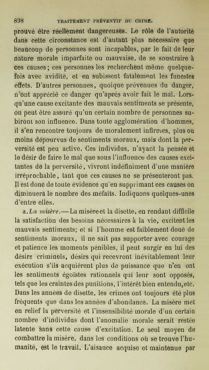 prouvé être réellement dangereuses. Le rôle de l'autorité dans cette circonstance est d'autant plus nécessaire que beaucoup de personnes sont incapables, par le fait de leur nature morale imparfaite ou mauvaise, de se soustraire à ces causes ; ces personnes les recherchent même quelque- fois avec avidité, et en subissent fatalement les funestes effets. D'autres personnes, quoique prévenues du danger, n'ont apprécié ce danger qu'après avoir fait le mal. Lors- qu'une cause excitante des mauvais sentiments se présente, on peut être assuré qu'un certain nombre de personnes su- biront son influence. Dans toute agglomération d'hommes, il s'en rencontre toujours de moralement infirmes, plus ou moins dépourvus de sentiments moraux, mais dont la per- versité est peu active. Ces individus, n'ayant la pensée et le désir de faire le mal que sous l'influence des causes exci- tantes de la perversité, vivront indéfiniment d'une manière irréprochable, tant que ces causes ne se présenteront pas. Il est donc de toute évidence qu'en supprimant ces causes on diminuera le nombre des méfaits. Indiquons quelques-unes d'entre elles. a.La misère.—La misèreet la disette, en rendant difficile la satisfaction des besoins nécessaires à la vie, excitent les mauvais sentiments; et si l'homme est faiblement doué de sentiments moraux, il ne sait pas supporter avec courage et patience les moments pénibles, il peut surgir en lui des désirs criminels, désirs qui recevront inévitablement leur exécution s'ils acquièrent plus de puissance que n'en ont les sentiments égoïstes rationnels qui leur sont opposés, tels que les craintes des punitions, l'intérêt bien entendu,etc. Dans les années de disette, les crimes ont toujours été plus fréquents que dans les années d'abondance. La misère met en relief la perversité et l'insensibilité morale d'un certain nombre d'individus dont l'anomalie morale serait restée latente sans cette cause d'excitation. Le seul moyen de combattre la misère, dans les conditions où se trouve l'hu- manité, est le travail. L'aisance acquise et maintenue par