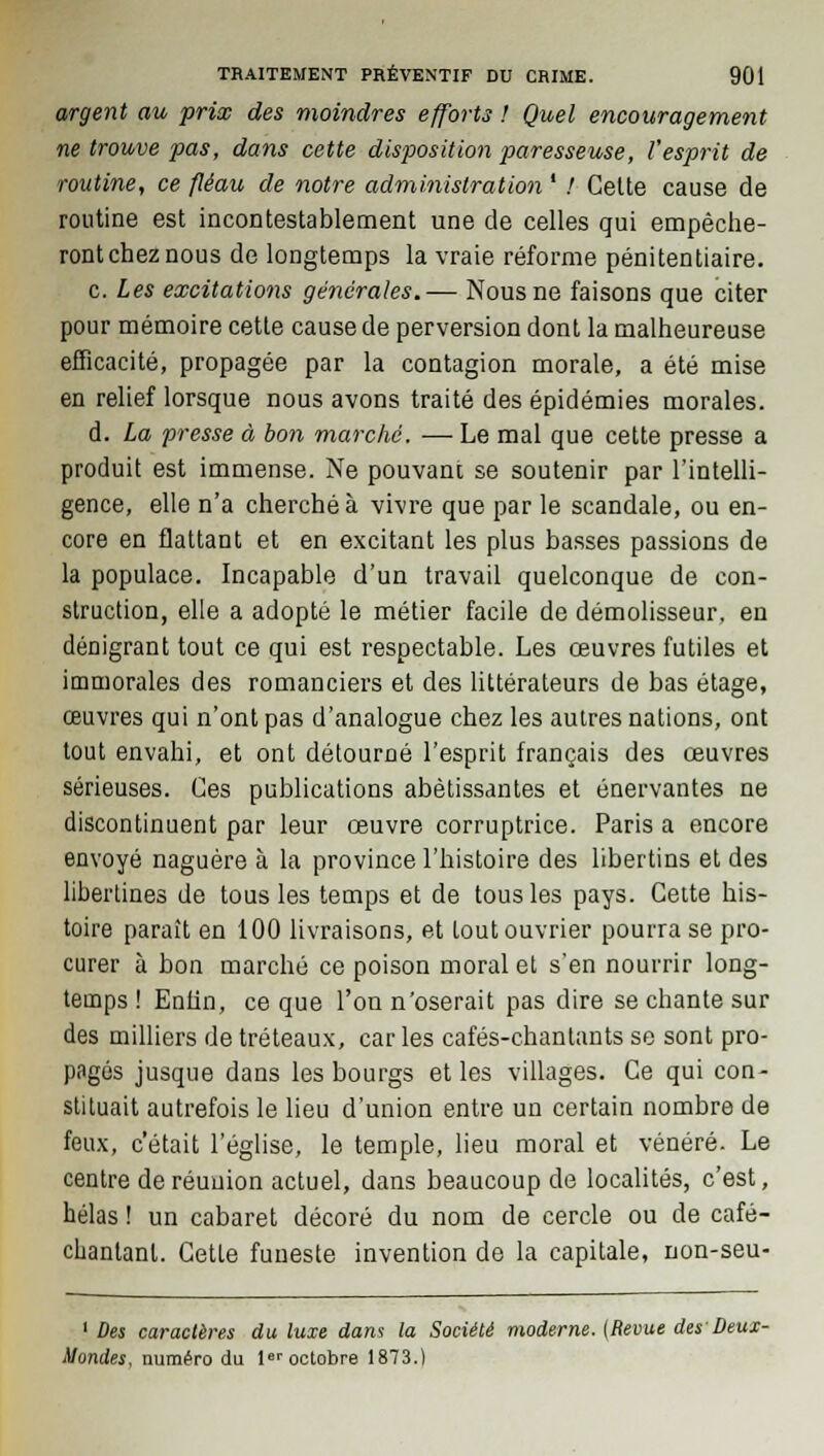 argent au prix des moindres efforts ! Quel encouragement ne trouve pas, dans cette disposition paresseuse, l'esprit de routine, ce fléau de notre administration ' / Cette cause de routine est incontestablement une de celles qui empêche- ront chez nous de longtemps la vraie réforme pénitentiaire. c. Les excitations générales.— Nous ne faisons que citer pour mémoire cette cause de perversion dont la malheureuse efficacité, propagée par la contagion morale, a été mise en relief lorsque nous avons traité des épidémies morales. d. La presse à bon marché. — Le mal que cette presse a produit est immense. Ne pouvant se soutenir par l'intelli- gence, elle n'a cherché à vivre que par le scandale, ou en- core en flattant et en excitant les plus basses passions de la populace. Incapable d'un travail quelconque de con- struction, elle a adopté le métier facile de démolisseur, en dénigrant tout ce qui est respectable. Les œuvres futiles et immorales des romanciers et des littérateurs de bas étage, œuvres qui n'ont pas d'analogue chez les autres nations, ont tout envahi, et ont détourné l'esprit français des œuvres sérieuses. Ces publications abêtissantes et énervantes ne discontinuent par leur œuvre corruptrice. Paris a encore envoyé naguère à la province l'histoire des libertins et des libertines de tous les temps et de tous les pays. Cette his- toire paraît en 100 livraisons, et tout ouvrier pourra se pro- curer à bon marché ce poison moral et s'en nourrir long- temps ! Enfin, ce que l'on n'oserait pas dire se chante sur des milliers de tréteaux, car les cafés-chantants se sont pro- pagés jusque dans les bourgs et les villages. Ce qui con- stituait autrefois le lieu d'union entre un certain nombre de feux, c'était l'église, le temple, lieu moral et vénéré. Le centre de réunion actuel, dans beaucoup de localités, c'est, hélas ! un cabaret décoré du nom de cercle ou de café- clianlant. Cette funeste invention de la capitale, non-seu- 1 Des caractères du luxe dam la Société moderne. (Revue des Deux- Mondes, numéro du 1er octobre 1873.)