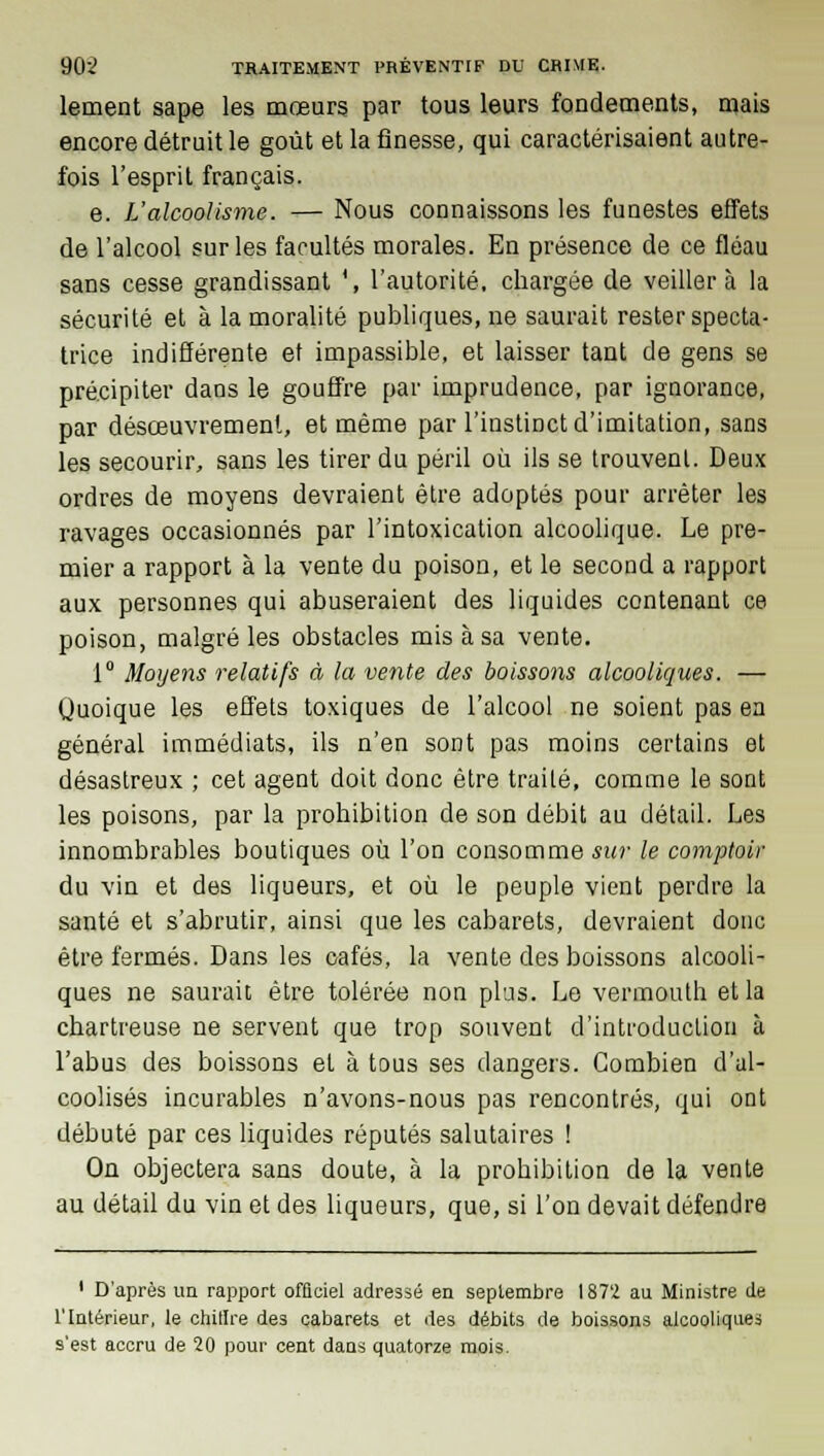 lement sape les mœurs par tous leurs fondements, mais encore détruit le goût et la finesse, qui caractérisaient autre- fois l'esprit français. e. L'alcoolisme. — Nous connaissons les funestes effets de l'alcool sur les facultés morales. En présence de ce fléau sans cesse grandissant \ l'autorité, chargée de veillera la sécurité et à la moralité publiques, ne saurait rester specta- trice indifférente et impassible, et laisser tant de gens se précipiter dans le gouffre par imprudence, par ignorance, par désœuvrement, et même par l'instinct d'imitation, sans les secourir, sans les tirer du péril où ils se trouvent. Deux ordres de moyens devraient être adoptés pour arrêter les ravages occasionnés par l'intoxication alcoolique. Le pre- mier a rapport à la vente du poison, et le second a rapport aux personnes qui abuseraient des liquides contenant ce poison, malgré les obstacles mis à sa vente. 1° Moyens relatifs à la vente des boissons alcooliques. — Quoique les effets toxiques de l'alcool ne soient pas en général immédiats, ils n'en sont pas moins certains et désastreux ; cet agent doit donc être traité, comme le sont les poisons, par la prohibition de son débit au détail. Les innombrables boutiques où l'on consomme sur le comptoir du vin et des liqueurs, et où le peuple vient perdre la santé et s'abrutir, ainsi que les cabarets, devraient donc être fermés. Dans les cafés, la vente des boissons alcooli- ques ne saurait être tolérée non plus. Le vermouth et la chartreuse ne servent que trop souvent d'introduction à l'abus des boissons et à tous ses dangers. Combien d'al- coolisés incurables n'avons-nous pas rencontrés, qui ont débuté par ces liquides réputés salutaires ! On objectera sans doute, à la prohibition de la vente au détail du vin et des liqueurs, que, si l'on devait défendre 1 D'après un rapport ofâciel adressé en septembre 1872 au Ministre de l'Intérieur, le chillre des cabarets et des débits de boissons alcooliques s'est accru de 20 pour cent dans quatorze mois.