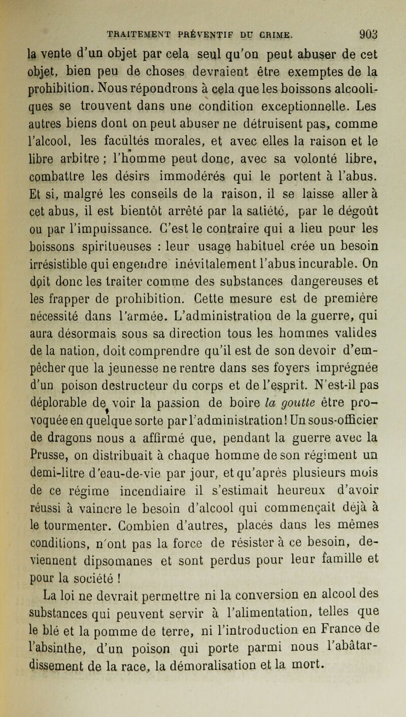 la vente d'un objet par cela seul qu'on peut abuser de cet objet, bien peu de choses devraient être exemptes de la probibilion. Nous répondrons à cela que les boissons alcooli- ques se trouvent dans une condition exceptionnelle. Les autres biens dont on peut abuser ne détruisent pas, comme l'alcool, les facultés morales, et avec elles la raison et le libre arbitre ; l'homme peut donc, avec sa volonté libre, combattre les désirs immodérés qui le portent à l'abus. Et si, malgré les conseils de la raison, il se laisse aller à cet abus, il est bientôt arrêté par la satiété, par le dégoût ou par l'impuissance. C'est le contraire qui a lieu pour les boissons spiritueuses : leur usage babituel crée un besoin irrésistible qui engendre inévitalement l'abus incurable. On dpit donc les traiter comme des substances dangereuses et les frapper de prohibition. Cette mesure est de première nécessité dans l'armée. L'administration de la guerre, qui aura désormais sous sa direction tous les hommes valides de la nation, doit comprendre qu'il est de son devoir d'em- pêcher que la jeunesse ne rentre dans ses foyers imprégnée d'un poison destructeur du corps et de l'esprit. N'est-il pas déplorable de voir la passion de boire la goutte être pro- voquée en quelque sorte par l'administration ! Un sous-officier de dragons nous a affirmé que, pendant la guerre avec la Prusse, on distribuait à chaque homme de son régiment un demi-litre d'eau-de-vie par jour, et qu'après plusieurs mois de ce régime incendiaire il s'estimait heureux d'avoir réussi à vaincre le besoin d'alcool qui commençait déjà à le tourmenter. Combien d'autres, placés dans les mêmes conditions, n'ont pas la force de résister à ce besoin, de- viennent dipsomanes et sont perdus pour leur famille et pour la société ! La loi ne devrait permettre ni la conversion en alcool des substances qui peuvent servir à l'alimentation, telles que le blé et la pomme de terre, ni l'introduction en France de l'absinthe, d'un poison qui porte parmi nous l'abâtar- dissement de la race, la démoralisation et la mort.