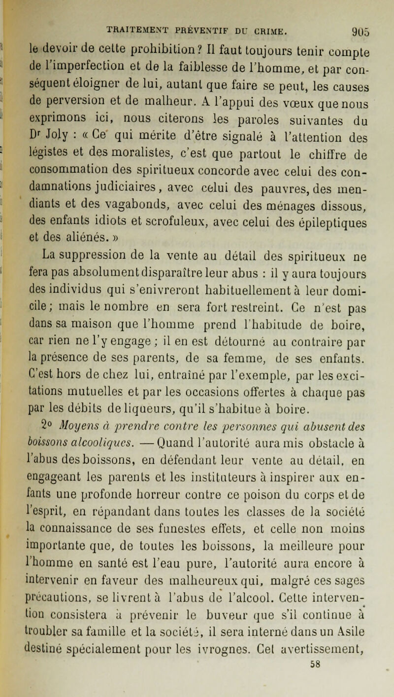 le devoir de celte prohibition? Il faut toujours tenir compte de l'imperfection et de la faiblesse de l'homme, et par con- séquent éloigner de lui, autant que faire se peut, les causes de perversion et de malheur. A l'appui des vœux que nous exprimons ici, nous citerons les paroles suivantes du Dr Joly : « Ce qui mérite d'être signalé à l'attention des légistes et des moralistes, c'est que partout le chiffre de consommation des spirilueux concorde avec celui des con- damnations judiciaires, avec celui des pauvres, des men- diants et des vagabonds, avec celui des ménages dissous, des enfants idiots et scrofuleux, avec celui des épileptiques et des aliénés. » La suppression de la vente au délail des spiritueux ne fera pas absolument disparaître leur abus : il y aura toujours des individus qui s'enivreront habituellement à leur domi- cile; mais le nombre en sera fort restreint. Ce n'est pas dans sa maison que l'homme prend l'habitude de boire, car rien ne l'y engage; il en est détourné au contraire par la présence de ses parents, de sa femme, de ses enfants. C'est hors de chez lui, entraîné par l'exemple, par les exci- tations mutuelles et par les occasions offertes à chaque pas par les débits de liqueurs, qu'il s'habitue à boire. 2° Moyens à prendre, contre les personnes qui abusent des boissons alcooliques. —Quand l'autorité aura mis obstacle à l'abus des boissons, en défendant leur vente au détail, en engageant les parents et les instituteurs à inspirer aux en- fants une profonde horreur contre ce poison du corps et de l'esprit, en répandant dans toutes les classes de la société la connaissance de ses funestes effets, et celle non moins importante que, de toutes les boissons, la meilleure pour l'homme en santé est l'eau pure, l'autorité aura encore à intervenir en faveur des malheureux qui, malgré ces sages précautions, se livrent à l'abus de l'alcool. Cette interven- tion consistera à prévenir le buveur que s'il continue à troubler sa famille et la société, il sera interné dans un Asile destiné spécialement pour les ivrognes. Cet avertissement, 58