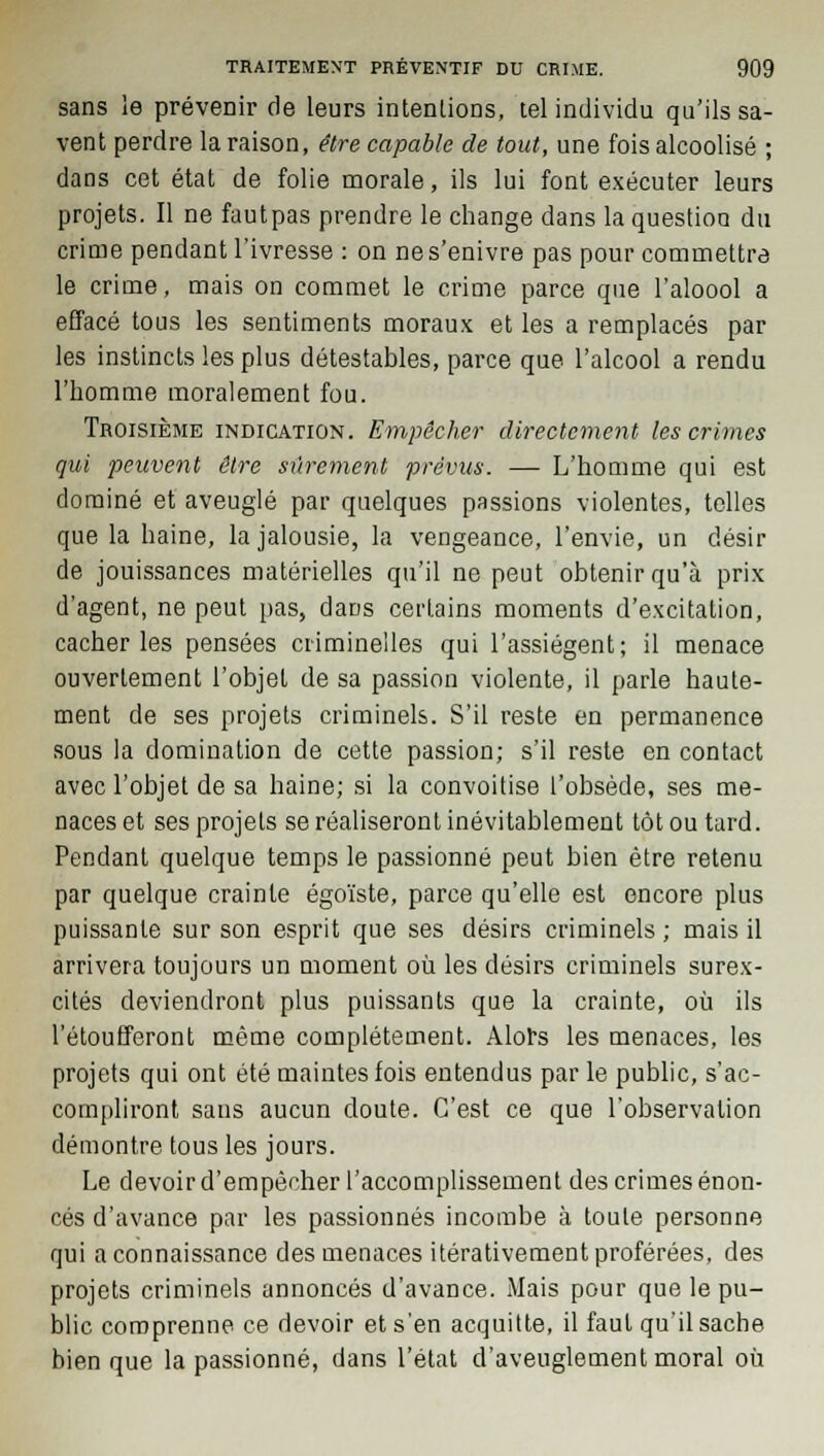 sans le prévenir de leurs intentions, tel individu qu'ils sa- vent perdre la raison, être capable de tout, une fois alcoolisé ; dans cet état de folie morale, ils lui font exécuter leurs projets. Il ne fautpas prendre le change dans la question du crime pendant l'ivresse : on ne s'enivre pas pour commettre le crime, mais on commet le crime parce que l'aloool a effacé tous les sentiments moraux et les a remplacés par les instincts les plus détestables, parce que l'alcool a rendu l'homme moralement fou. Troisième indication. Empêcher directement les crimes qui peuvent être sûrement prévus. — L'homme qui est dominé et aveuglé par quelques passions violentes, telles que la haine, la jalousie, la vengeance, l'envie, un désir de jouissances matérielles qu'il ne peut obtenir qu'à prix d'agent, ne peut pas, dans certains moments d'excitation, cacher les pensées criminelles qui l'assiègent; il menace ouvertement l'objet de sa passion violente, il parle haute- ment de ses projets criminels. S'il reste en permanence sous la domination de cette passion; s'il reste en contact avec l'objet de sa haine; si la convoitise l'obsède, ses me- naces et ses projets se réaliseront inévitablement tôt ou tard. Pendant quelque temps le passionné peut bien être retenu par quelque crainte égoïste, parce qu'elle est encore plus puissante sur son esprit que ses désirs criminels ; mais il arrivera toujours un moment où les désirs criminels surex- cités deviendront plus puissants que la crainte, où ils l'étoufferont même complètement. Alors les menaces, les projets qui ont été maintes fois entendus par le public, s'ac- compliront sans aucun doute. C'est ce que l'observation démontre tous les jours. Le devoir d'empêcher l'accomplissement des crimes énon- cés d'avance par les passionnés incombe à toute personne qui a connaissance des menaces itérativement proférées, des projets criminels annoncés d'avance. Mais pour que le pu- blic comprenne ce devoir et s'en acquitte, il faut qu'il sache bien que la passionné, dans l'état d'aveuglement moral où