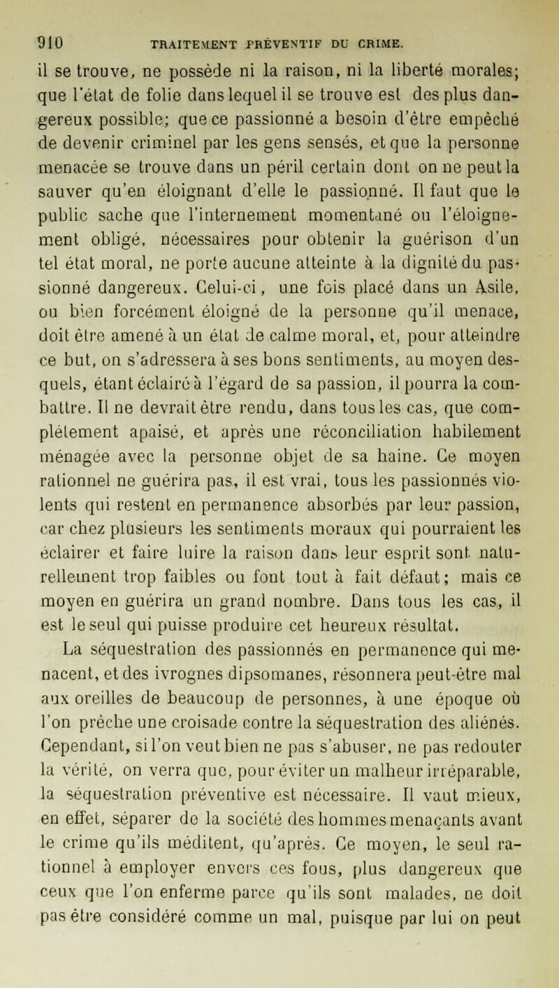 il se trouve, ne possède ni la raison, ni la liberté morales; que l'état de folie dans lequel il se trouve est des plus dan- gereux possible; que ce passionné a besoin d'être empêché de devenir criminel par les gens sensés, et que la personne menacée se trouve dans un péril certain dont on ne peut la sauver qu'en éloignant d'elle le passionné. Il faut que le public sache que l'internement momentané ou l'éloigne- ment obligé, nécessaires pour obtenir la guérison d'un tel état moral, ne porte aucune atteinte à la dignité du pas- sionné dangereux. Celui-ci, une fois placé dans un Asile, ou bien forcément éloigné de la personne qu'il menace, doit être amené à un état de calme moral, et, pour atteindre ce but, on s'adressera à ses bons sentiments, au moyen des- quels, étant éclairé à l'égard de sa passion, il pourra la com- battre. Il ne devrait être rendu, dans tous les cas, que com- plètement apaisé, et après une réconciliation habilement ménagée avec la personne objet de sa haine. Ce moyen rationnel ne guérira pas, il est vrai, tous les passionnés vio- lents qui restent en permanence absorbés par leur passion, car chez plusieurs les sentiments moraux qui pourraient les éclairer et faire luire la raison dans leur esprit sont natu- rellement trop faibles ou font tout à fait défaut; mais ce moyen en guérira un grand nombre. Dans tous les cas, il est le seul qui puisse produire cet heureux résultat. La séquestration des passionnés en permanence qui me- nacent, et des ivrognes dipsomanes, résonnera peut-être mal aux oreilles de beaucoup de personnes, à une époque où l'on prêche une croisade contre la séquestration des aliénés. Cependant, si l'on veut bien ne pas s'abuser, ne pas redouter la vérité, on verra que, pour éviter un malheur irréparable, la séquestration préventive est nécessaire. Il vaut mieux, en effet, séparer de la société des hommes menaçants avant le crime qu'ils méditent, qu'après. Ce moyen, le seul ra- tionnel à employer envers ces fous, plus dangereux que ceux que l'on enferme parce qu'ils sont malades, ne doit pas être considéré comme un mal, puisque par lui on peut