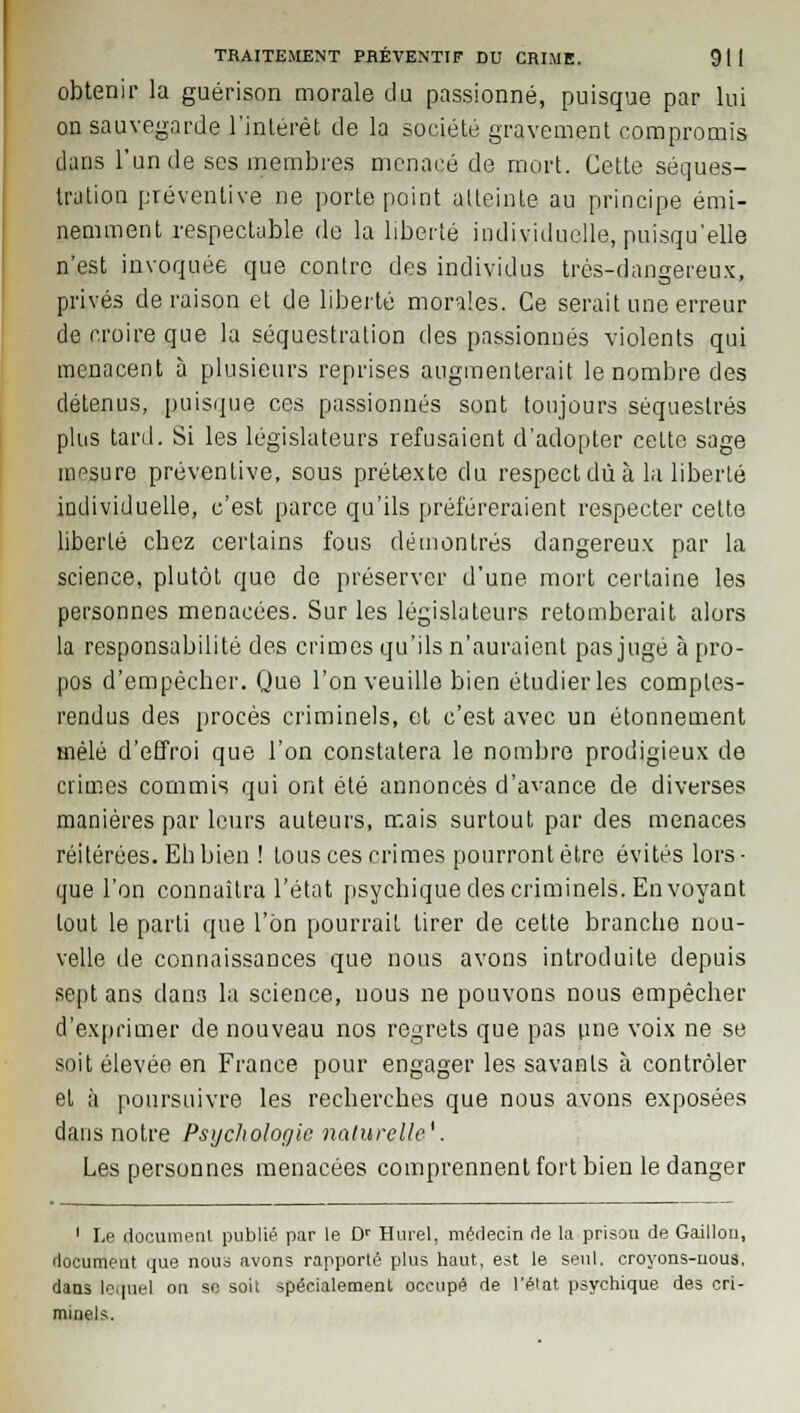 obtenir la guérison morale du passionné, puisque par lui on sauvegarde l'intérêt de la société gravement compromis dans l'un de ses membres menacé de mort. Cette séques- tration préventive ne porte point atteinte au principe émi- nemment respectable de la liberté individuelle, puisqu'elle n'est invoquée que contre des individus très-dangereux, privés déraison et de liberté morales. Ce serait une erreur de croire que la séquestration des passionnés violents qui menacent à plusieurs reprises augmenterait le nombre des détenus, puisque ces passionnés sont toujours séquestrés plus tard. Si les législateurs refusaient d'adopter cette sage mesure préventive, sous prétexte du respect dû à la liberté individuelle, c'est parce qu'ils préféreraient respecter celte liberté cbez certains fous démontrés dangereux par la science, plutôt que de préserver d'une mort certaine les personnes menacées. Sur les législateurs retomberait alors la responsabilité des crimes qu'ils n'auraient pas jugé à pro- pos d'empêcher. Que l'on veuille bien étudier les comptes- rendus des procès criminels, et c'est avec un étonnement mêlé d'effroi que l'on constatera le nombre prodigieux de crimes commis qui ont été annoncés d'avance de diverses manières par leurs auteurs, mais surtout par des menaces réitérées. Eh bien ! tous ces crimes pourront être évités lors- que l'on connaîtra l'état psychique des criminels. Envoyant tout le parti que l'on pourrait tirer de cette branche nou- velle de connaissances que nous avons introduite depuis sept ans dans la science, nous ne pouvons nous empêcher d'exprimer de nouveau nos regrets que pas une voix ne se soit élevée en France pour engager les savants à contrôler et à poursuivre les recherches que nous avons exposées dans notre Psychologie naturelle'. Les personnes menacées comprennent fort bien le danger 1 Le document publié par le Dr Hurel, médecin de la prison de Gaillon, document que nous avons rapporté plus haut, est le seul, croyons-nous. dans lequel on se soit spécialement occupé de l'état psychique des cri- minels.