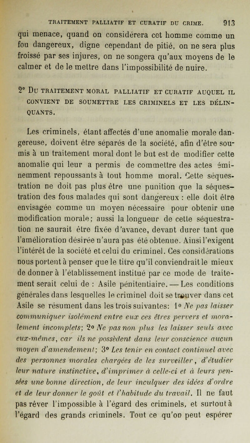 qui menace, quand on considérera cet homme comme un fou dangereux, digne cependant de pitié, on ne sera plus froissé par ses injures, on ne songera qu'aux moyens de le calmer et de le mettre dans l'impossibilité de nuire. 2° Du TRAITEMENT MORAL PALLIATIF ET CURATIF AUQUEL IL CONVIENT DE SOUMETTRE LES CRIMINELS ET LES DÉLIN- QUANTS. Les criminels, étant affectés d'une anomalie morale dan- gereuse, doivent être séparés de la société, afin d'être sou- mis à un traitement moral dont le but est de modifier cette anomalie qui leur a permis de commettre des actes émi- nemment repoussants à tout homme moral. Cette séques- tration ne doit pas plus être une punition que la séques- tration des fous malades qui sont dangereux : elle doit être envisagée comme un moyen nécessaire pour obtenir une modification morale; aussi la longueur de celle séquestra- tion ne saurait êlre fixée d'avance, devant durer tant que l'amélioration désirée n'aura pas été obtenue. Ainsi l'exigent l'intérêt de la société et celui du criminel. Ces considérations nous portent à penser que le titre qu'il conviendrait le mieux de donner à l'établissement institué par ce mode de traite- ment serait celui de : Asile pénitentiaire, — Les conditions générales dans lesquelles le criminel doit se trouver dans cet Asile se résument dans les trois suivantes: 1° Ne pas laisser communiquer isolément entre eux ces êtres pervers et mora- lement incomplets; 2° Ne pas non plus les laisser seuls avec eux-mêmes, car Us ne possèdent dans leur conscience aucun moyen d'amendement; 3° Les tenir en contact continuel avec des personnes morales chargées de les surveiller, d'étudier leur nature instinctive, d'imprimer à celle-ci et à leurs pen- sées une bo?me direction, de leur inculquer des idées d'ordre et de leur donner le goût et l'habitude du travail. Il ne faut pas rêver l'impossible à l'égard des criminels, et surtout à l'égard des grands criminels. Tout ce qu'on peut espérer