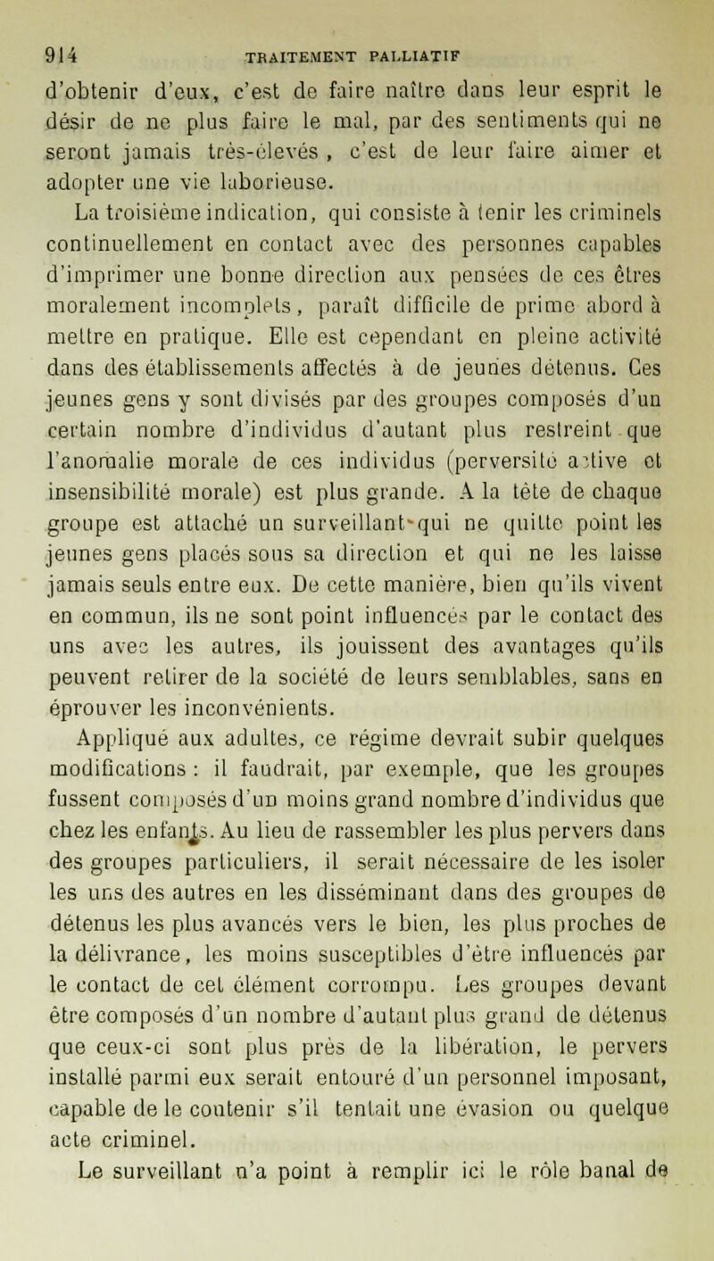 d'obtenir d'eux, c'est de faire naître dans leur esprit le désir de ne plus faire le mal, par des sentiments qui no seront jamais très-élevés , c'est de leur l'aire aimer et adopter une vie laborieuse. La troisième indication, qui consiste à ienir les criminels continuellement en contact avec des personnes capables d'imprimer une bonne direction aux pensées de ces êtres moralement incomplets, paraît difficile de prime aborda mettre en pratique. Elle est cependant en pleine activité dans des établissements affectés à de jeunes détenus. Ces jeunes gens y sont divisés par des groupes composés d'un certain nombre d'individus d'autant plus restreint que l'anomalie morale de ces individus (perversité active et insensibilité morale) est plus grande. A la tète de cbaque groupe est attaché un surveillant-qui ne quitte point les jeunes gens placés sous sa direction et qui ne les laisse jamais seuls entre eux. De cette manière, bien qu'ils vivent en commun, ils ne sont point influences par le contact des uns avec les autres, ils jouissent des avantages qu'ils peuvent retirer de la société de leurs semblables, sans en éprouver les inconvénients. Appliqué aux adultes, ce régime devrait subir quelques modifications : il faudrait, par exemple, que les groupes fussent composés d'un moins grand nombre d'individus que chez les enfants. Au lieu de rassembler les plus pervers dans des groupes particuliers, il serait nécessaire de les isoler les uns des autres en les disséminant dans des groupes de détenus les plus avancés vers le bien, les plus proches de la délivrance, les moins susceptibles d'être influencés par le contact de cet élément corrompu. Les groupes devant être composés d'un nombre d'autant plus grand de détenus que ceux-ci sont plus près de la libération, le pervers installé parmi eux serait entouré d'un personnel imposant, capable de le contenir s'il tentait une évasion ou quelque acte criminel. Le surveillant n'a point à remplir ici le rôle banal de