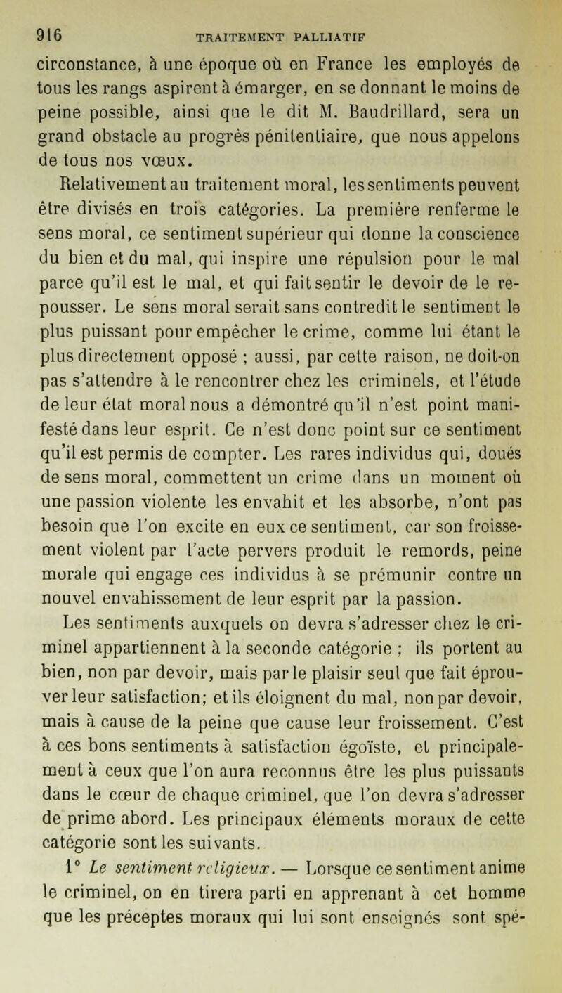 circonstance, à une époque où en France les employés de tous les rangs aspirent à émarger, en se donnant le moins de peine possible, ainsi que le dit M. Baudrillard, sera un grand obstacle au progrès pénitentiaire, que nous appelons de tous nos vœux. Relativement au traitement moral, les sentiments peuvent être divisés en trois catégories. La première renferme le sens moral, ce sentiment supérieur qui donne la conscience du bien et du mal, qui inspire une répulsion pour le mal parce qu'il est le mal, et qui fait sentir le devoir de le re- pousser. Le sens moral serait sans contredit le sentiment le plus puissant pour empêcher le crime, comme lui étant le plus directement opposé ; aussi, par cette raison, ne doit-on pas s'attendre à le rencontrer chez les criminels, et l'étude de leur état moral nous a démontré qu'il n'est point mani- festé dans leur esprit. Ce n'est donc point sur ce sentiment qu'il est permis de compter. Les rares individus qui, doués de sens moral, commettent un crime dans un moment où une passion violente les envahit et les absorbe, n'ont pas besoin que l'on excite en eux ce sentiment, car son froisse- ment violent par l'acte pervers produit le remords, peine morale qui engage ces individus à se prémunir contre un nouvel envahissement de leur esprit par la passion. Les sentiments auxquels on devra s'adresser chez le cri- minel appartiennent à la seconde catégorie ; ils portent au bien, non par devoir, mais parle plaisir seul que fait éprou- ver leur satisfaction; et ils éloignent du mal, non par devoir, mais à cause de la peine que cause leur froissement. C'est à ces bons sentiments à satisfaction égoïste, et principale- ment à ceux que l'on aura reconnus être les plus puissants dans le cœur de chaque criminel, que l'on devra s'adresser de prime abord. Les principaux éléments moraux de cette catégorie sont les suivants. 1° Le sentiment religieux.— Lorsque ce sentiment anime le criminel, on en tirera parti en apprenant à cet homme que les préceptes moraux qui lui sont enseignés sont spé-