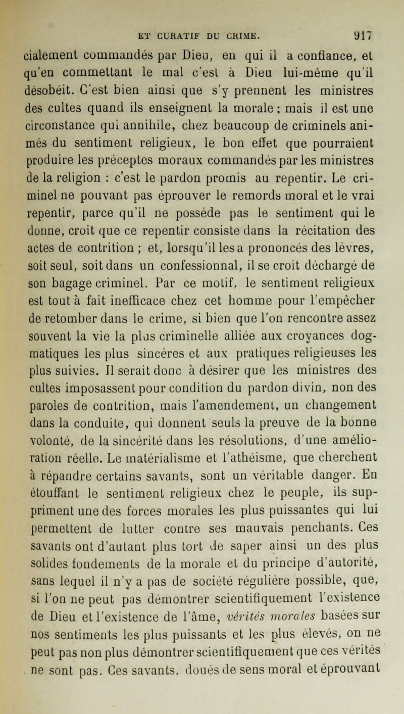 eialement commandés par Dieu, en qui il a confiance, et qu'en commettant le mal c'est à Dieu lui-même qu'il désobéit. C'est bien ainsi que s'y prennent les ministres des cultes quand ils enseignent la morale ; mais il est une circonstance qui annihile, chez beaucoup de criminels ani- més du sentiment religieux, le bon effet que pourraient produire les préceptes moraux commandés par les ministres de la religion : c'est le pardon promis au repentir. Le cri- minel ne pouvant pas éprouver le remords moral et le vrai repentir, parce qu'il ne possède pas le sentiment qui le donne, croit que ce repentir consiste dans la récitation des actes de contrition ; et, lorsqu'il lésa prononcés des lèvres, soit seul, soit dans un confessionnal, il se croit déchargé de son bagage criminel. Par ce motif, le sentiment religieux est tout à fait inefficace chez cet homme pour l'empêcher de retomber dans le crime, si bien que l'on rencontre assez souvent la vie la plus criminelle alliée aux croyances dog- matiques les plus sincères et aux pratiques religieuses les plus suivies. Il serait donc à désirer que les ministres des cultes imposassent pour condilion du pardon divin, non des paroles de contrition, mais l'amendement, un changement dans la conduite, qui donnent seuls la preuve de la bonne volonté, de la sincérité dans les résolutions, d'une amélio- ration réelle. Le matérialisme et l'athéisme, que cherchent à répandre certains savants, sont un véritable danger. En étouffant le sentiment religieux chez le peuple, ils sup- priment une des forces morales les plus puissantes qui lui permettent de lutter contre ses mauvais penchants. Ces savants ont d'autant plus tort Je saper ainsi un des plus solides fondements de la morale et du principe d'autorité, sans lequel il n'y a pas de société régulière possible, que, si l'on ne peut pas démontrer scientifiquement l'existence de Dieu et l'existence de l'âme, vérités morales basées sur nos sentiments les plus puissants et les plus élevés, on ne peut pas non plus démontrer scientifiquement que ces vérités ne sont pas. Ces savants, doués de sens moral et éprouvant