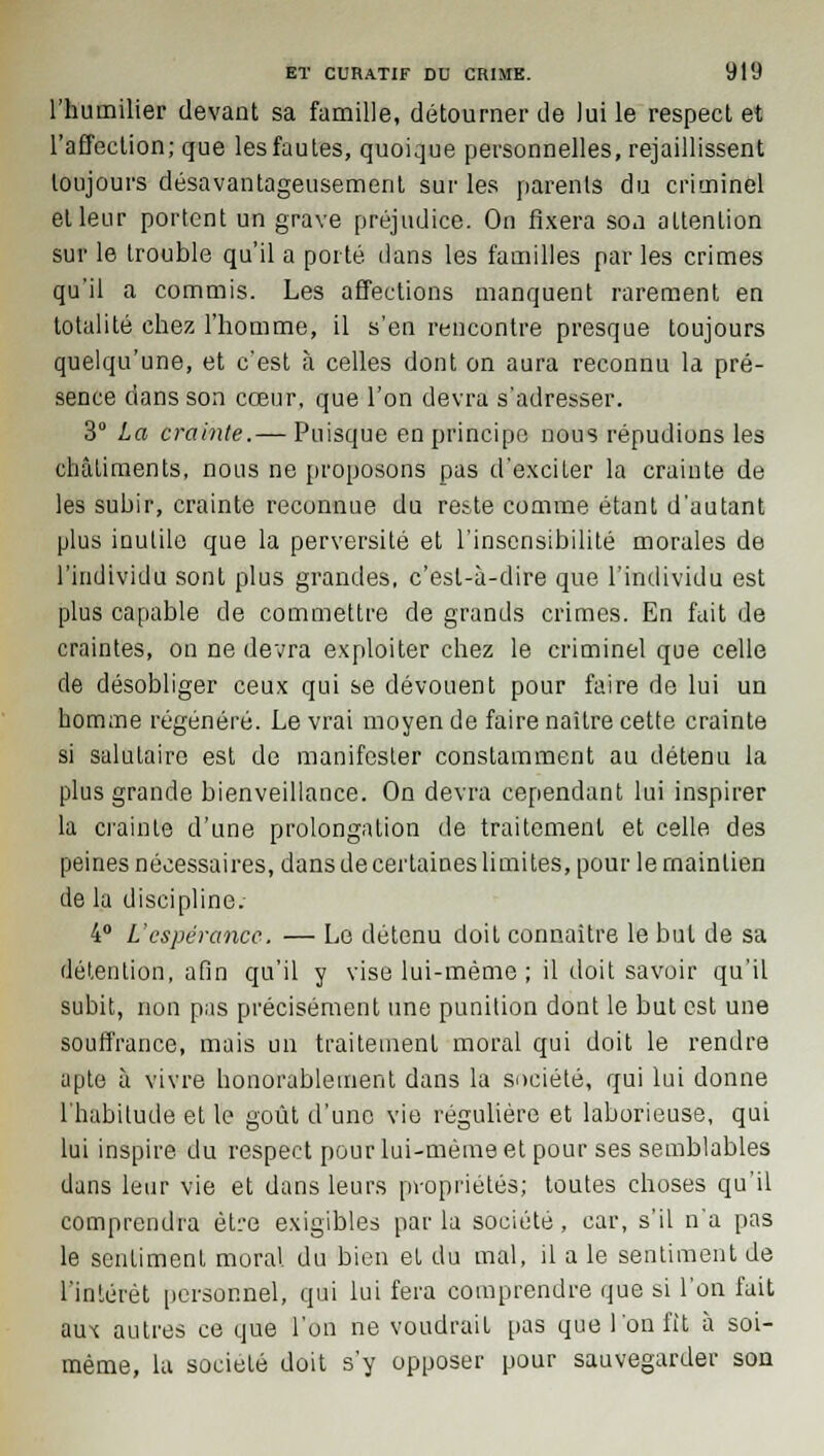 l'humilier devant sa famille, détourner de Jui le respect et l'affection; que les fautes, quoique personnelles, rejaillissent toujours désavantageusement sur les parents du criminel et leur portent un grave préjudice. On fixera son attention sur le trouble qu'il a porté dans les familles par les crimes qu'il a commis. Les affections manquent rarement en totalité chez l'homme, il s'en rencontre presque toujours quelqu'une, et c'est à celles dont on aura reconnu la pré- sence dans son cœur, que l'on devra s'adresser. 3 La crainte.— Puisque en principe nous répudions les châtiments, nous ne proposons pas d'exciter la crainte de les subir, crainte reconnue du reste comme étant d'autant plus inulile que la perversité et l'insensibilité morales de l'individu sont plus grandes, c'est-à-dire que l'individu est plus capable de commettre de grands crimes. En fait de craintes, on ne devra exploiter chez le criminel que celle de désobliger ceux qui se dévouent pour faire de lui un homme régénéré. Le vrai moyen de faire naître cette crainte si salutaire est de manifester constamment au détenu la plus grande bienveillance. On devra cependant lui inspirer la crainte d'une prolongation de traitement et celle des peines nécessaires, dans de certaines limites, pour le maintien de la discipline. 4° L'espérance. — Le détenu doit connaître le but de sa détention, afin qu'il y vise lui-même ; il doit savoir qu'il subit, non pas précisément une punition dont le but est une souffrance, mais un traitement moral qui doit le rendre apte à vivre honorablement dans la société, qui lui donne l'habitude et le goût d'une vie régulière et laborieuse, qui lui inspire du respect pour lui-même et pour ses semblables dans leur vie et dans leurs propriétés; toutes choses qu'il comprendra être exigibles parla société, car, s'il na pas le sentiment moral du bien et du mal, il a le sentiment de l'intérêt personnel, qui lui fera comprendre que si l'on fait aux autres ce que l'on ne voudrait pas que l'on fit à soi- même, la société doit s'y opposer pour sauvegarder son