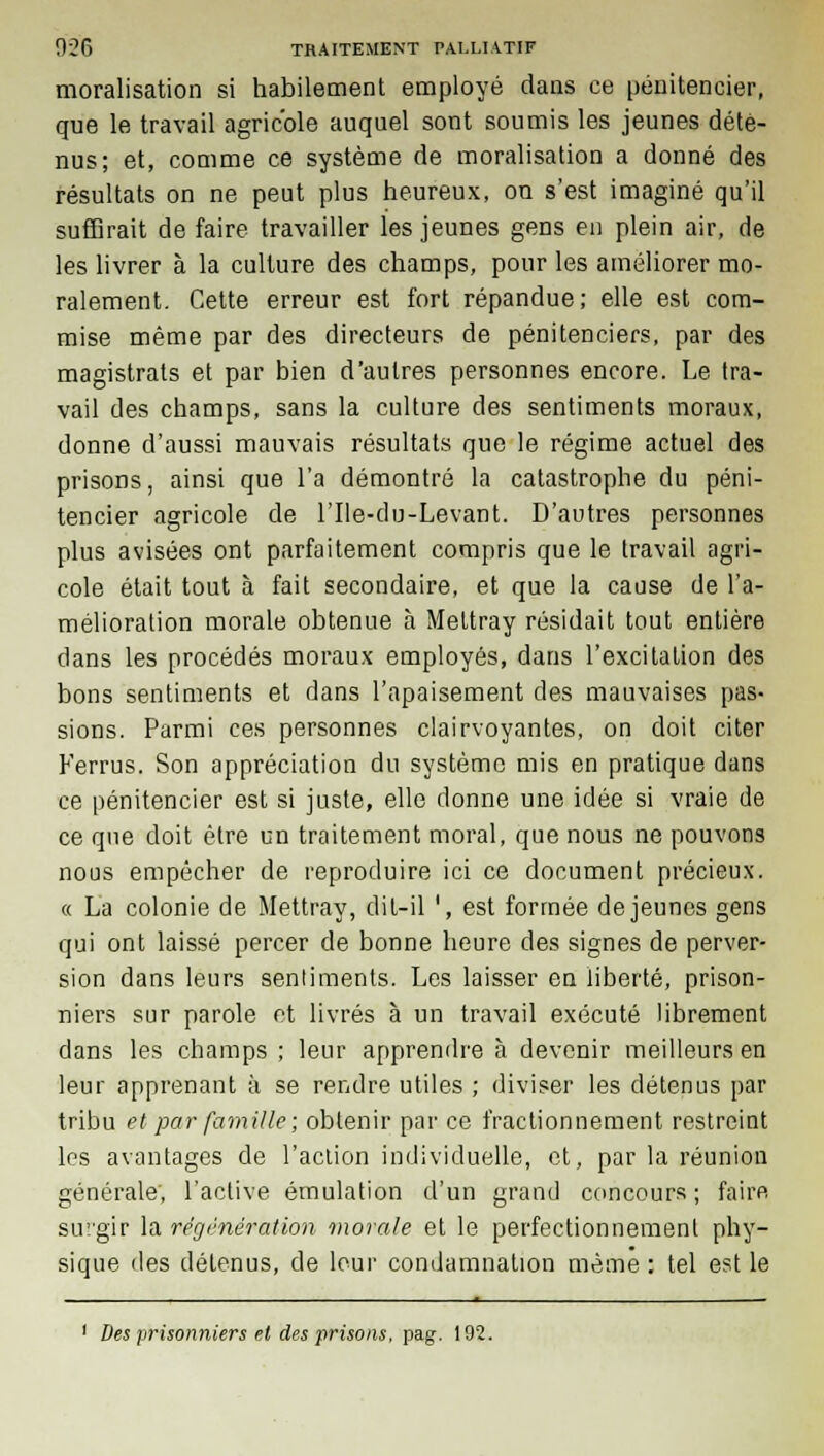 moralisation si habilement employé dans ce pénitencier, que le travail agricole auquel sont soumis les jeunes dété- nus; et, comme ce système de moralisation a donné des résultats on ne peut plus heureux, on s'est imaginé qu'il suffirait de faire travailler les jeunes gens en plein air, de les livrer à la culture des champs, pour les améliorer mo- ralement. Cette erreur est fort répandue; elle est com- mise même par des directeurs de pénitenciers, par des magistrats et par bien d'autres personnes encore. Le tra- vail des champs, sans la culture des sentiments moraux, donne d'aussi mauvais résultats que le régime actuel des prisons, ainsi que l'a démontré la catastrophe du péni- tencier agricole de l'Ile-du-Levant. D'autres personnes plus avisées ont parfaitement compris que le travail agri- cole était tout à fait secondaire, et que la cause de l'a- mélioration morale obtenue à Meltray résidait tout entière dans les procédés moraux employés, dans l'excitation des bons sentiments et dans l'apaisement des mauvaises pas- sions. Parmi ces personnes clairvoyantes, on doit citer Ferrus. Son appréciation du système mis en pratique dans ce pénitencier est si juste, elle donne une idée si vraie de ce que doit être un traitement moral, que nous ne pouvons nous empêcher de reproduire ici ce document précieux. « La colonie de Mettray, dit-il ', est formée déjeunes gens qui ont laissé percer de bonne heure des signes de perver- sion dans leurs sentiments. Les laisser en liberté, prison- niers sur parole ot livrés à un travail exécuté librement dans les champs ; leur apprendre à devenir meilleurs en leur apprenant à se rendre utiles ; diviser les détenus par tribu et par famille; obtenir par ce fractionnement restreint les avantages de l'action individuelle, et, par la réunion générale, l'active émulation d'un grand concours; faire surgir la régénération morale et le perfectionnement phy- sique des détenus, de leur condamnation même : tel est le 1 Des prisonniers et des prisons, pag. 192.