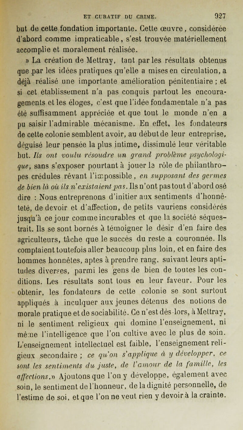 but de cette fondation importante. Cette œuvre, considérée d'abord comme impraticable, s'est trouvée matériellement accomplie et moralement réalisée. » La création de Mettray, tant parles résultats obtenus que par les idées pratiques qu'elle a mises en circulation, a déjà réalisé une importante amélioration pénitentiaire ; et si cet établissement n'a pas conquis partout les encoura- gements et les éloges, c'est que l'idée fondamentale n'a pas été suffisamment appréciée et que tout le monde n'en a pu saisir l'admirable mécanisme. En effet, les fondateurs de cette colonie semblent avoir, au début de leur entreprise, déguisé leur pensée la plus intime, dissimulé leur véritable but. Ils ont voulu résoudre un grand problème psychologi- que, sans s'exposer pourtant à jouer la rôle de philanthro- pes crédules rêvant l'impossible , en supposant des germes de bien là où ils n'existaient pas. Ils n'ont pas tout d'abord osé dire : Nous entreprenons d'initier aux sentiments d'honnê- teté, de devoir et d'affection, de petits vauriens considérés jusqu'à ce jour comme incurables et que la société séques- trait. Ils se sont bornés à témoigner le désir d'en faire des agriculteurs, tâche que le succès du reste a couronnée. Ils comptaient toutefois aller beaucoup plus loin, et en faire des hommes honnêtes, aptes à prendre rang, suivant leurs apti- tudes diverses, parmi les gens de bien de toutes les con- ditions. Les résultats sont tous en leur faveur. Pour les obtenir, les fondateurs de cette colonie se sont surtout appliqués à inculquer aux jeunes détenus des notions de morale pratique et de sociabilité. Ce n'est dès-lors, àMeltray, ni le sentiment religieux qui domine l'enseignement, ni même l'intelligence que l'on cultive avec le plus de soin. L'enseignement intellectuel est faible, l'enseignement reli- gieux secondaire ; ce qu'on s'applique à y développer, ce iont les sentiments du juste, de l'amour de la famille, les affections.» Ajoutons que l'on y développe, également avec soin, le sentiment de l'honneur, de la dignité personnelle, de l'estime de soi. et que l'on ne veut rien y devoir à la crainte.