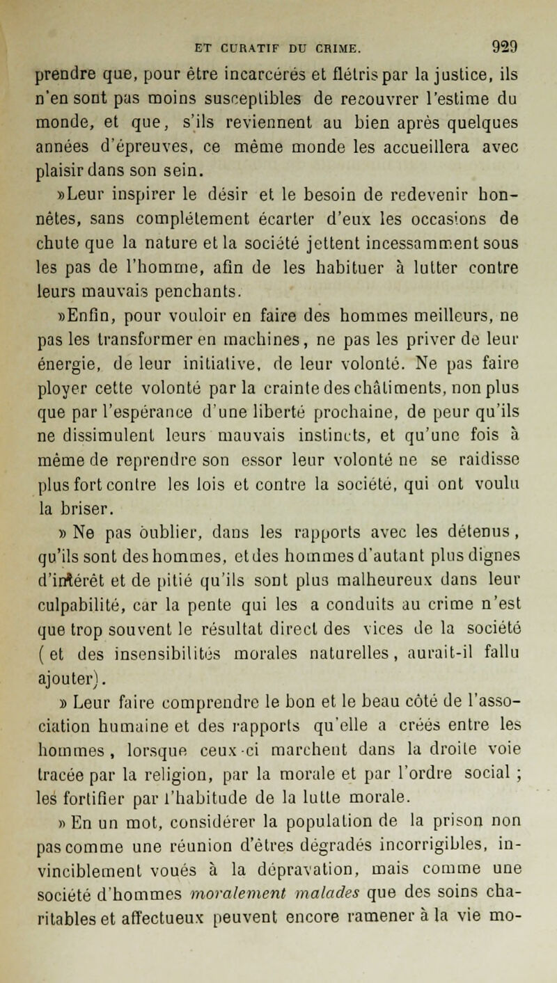 prendre que, pour être incarcérés et flétris par la justice, ils n'en sont pas moins susceptibles de recouvrer l'estime du monde, et que, s'ils reviennent au bien après quelques années d'épreuves, ce même monde les accueillera avec plaisir dans son sein. »Leur inspirer le désir et le besoin de redevenir hon- nêtes, sans complètement écarter d'eux les occasions de chute que la nature et la société jettent incessamment sous les pas de l'homme, afin de les habituer à lutter contre leurs mauvais penchants. «Enfin, pour vouloir en faire des hommes meilleurs, ne pas les transformer en machines, ne pas les priver de leur énergie, de leur initiative, de leur volonté. Ne pas faire ployer cette volonté parla crainte des châtiments, non plus que par l'espérance d'une liberté prochaine, de peur qu'ils ne dissimulent leurs mauvais instincts, et qu'une fois à même de reprendre son essor leur volonté ne se raidisse plus fort contre les lois et contre la société, qui ont voulu la briser. » Ne pas oublier, dans les rapports avec les détenus, qu'ils sont des hommes, et des hommes d'autant plus dignes d'irrtérèt et de pitié qu'ils sont plus malheureux dans leur culpabilité, car la pente qui les a conduits au crime n'est que trop souvent le résultat direct des vices de la société (et des insensibilités morales naturelles, aurait-il fallu ajouter). » Leur faire comprendre le bon et le beau côté de l'asso- ciation humaine et des rapports qu'elle a créés entre les hommes, lorsque ceux-ci marchent dans la droite voie tracée par la religion, par la morale et par l'ordre social ; les fortifier par l'habitude de la lutte morale. » En un mot, considérer la population de la prison non pas comme une réunion d'êtres dégradés incorrigibles, in- vinciblement voués à la dépravation, mais comme une société d'hommes moralement malades que des soins cha- ritables et affectueux peuvent encore ramener à la vie mo-