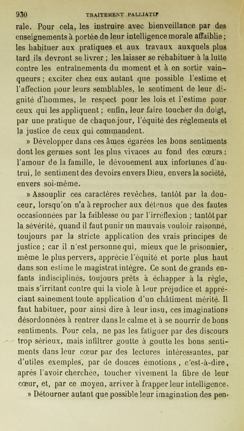 raie. Pour cela, les instruire avec bienveillance par des enseignements à portée de leur intelligence morale affaiblie ; les habituer aux pratiques et aux travaux auxquels plus tard ils devront se livrer ; les laisser se réhabituer à la lutte contre les entraînements du moment et à en sortir vain- queurs ; exciter chez eux autant que possible l'estime et l'affection pour leurs semblables, le sentiment de leur di- gnité d'hommes, le respect pour les lois et l'estime pour ceux qui les appliquent ; enfin, leur faire toucher du doigt, par une pratique de chaque jour, l'équité des règlements et la justice de ceux qui commandent. » Développer dans ces âmes égarées les bons sentiments dont les germes sont les plus vivaces au fond des cœurs : l'amour de la famille, le dévouement aux infortunes d'au- trui, le sentiment des devoirs envers Dieu, envers la société, envers soi-même. » Assouplir ces caractères revêches, tantôt par la dou- ceur, lorsqu'on n'a à reprocher aux détonus que des fautes occasionnées par la faiblesse ou par l'irréflexion ; tantôt par la sévérité, quand il faut punir un mauvais vouloir raisonné, toujours par la stricte application des vrais principes de justice ; car il n'est personne qui, mieux que le prisonnier, même le plus pervers, apprécie l'équité et porte plus haut dans son estime le magistrat intègre. Ce sont de grands en- fants indisciplinés, toujours prêts à échapper à la règle, mais s'irritant contre qui la viole à leur préjudice et appré- ciant sainement toute application d'un châtiment mérité. Il faut habituer, pour ainsi dire à leur insu, ces imaginations désordonnées à rentrer dans le calme et à se nourrir de bons sentiments. Pour cela, ne pas les fatiguer par des discours trop sérieux, mais infiltrer goutte à goutte les bons senti- ments dans leur cœur par des lectures intéressantes, par d'utiles exemples, par de douces émotions, c'est-à-dire, après l'avoir cherchée, toucher vivement la fibre de leur cœur, et, par ce moyen, arrivera frapper leur intelligence. » Détourner autant que possible leur imagination des pen-