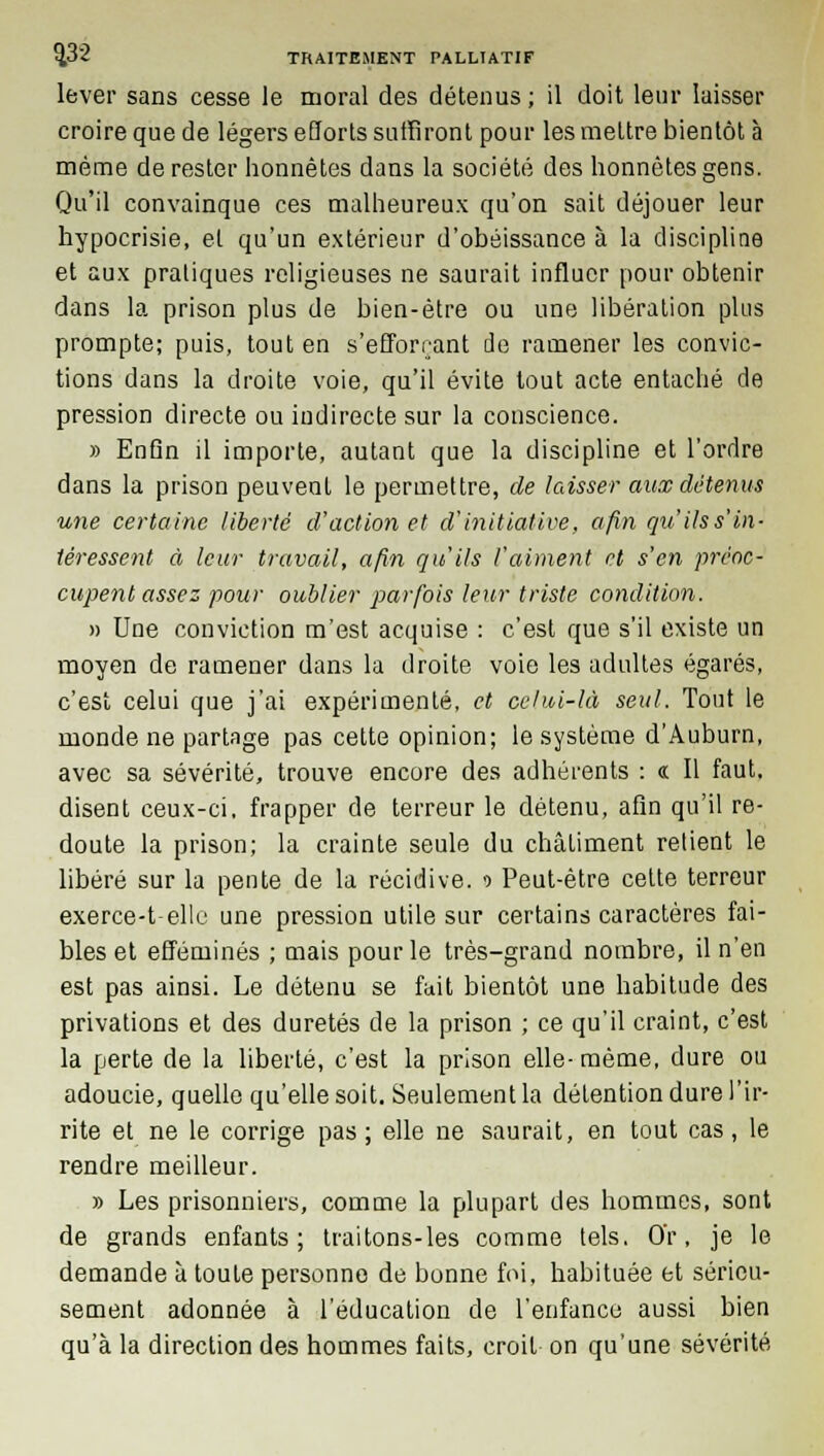 lever sans cesse le moral des détenus; il doit leur laisser croire que de légers efforts suffiront pour les mettre bientôt à même de rester honnêtes dans la société des honnêtes gens. Qu'il convainque ces malheureux qu'on sait déjouer leur hypocrisie, et qu'un extérieur d'obéissance à la discipline et aux pratiques religieuses ne saurait influer pour obtenir dans la prison plus de bien-être ou une libération plus prompte; puis, tout en s'efforrant de ramener les convic- tions dans la droite voie, qu'il évite tout acte entaché de pression directe ou indirecte sur la conscience. » Enfin il importe, autant que la discipline et l'ordre dans la prison peuvent le permettre, de laisser aux détenus une certaine liberté d'action et d'initiative, afin qu ils s'in- têressent à leur travail, afin qu'ils l'aiment et s'en préoc- cupent assez pour oublier parfois leur triste condition. » Une conviction m'est acquise : c'est que s'il existe un moyen de ramener dans la droite voie les adultes égarés, c'est celui que j'ai expérimenté, et celui-là seul. Tout le monde ne partage pas cette opinion; le système d'Auburn, avec sa sévérité, trouve encore des adhérents : « Il faut, disent ceux-ci. frapper de terreur le détenu, afin qu'il re- doute la prison; la crainte seule du châtiment relient le libéré sur la pente de la récidive. ■> Peut-être cette terreur exerce-t-elle une pression utile sur certains caractères fai- bles et efféminés ; mais pour le très-grand nombre, il n'en est pas ainsi. Le détenu se fait bientôt une habitude des privations et des duretés de la prison ; ce qu'il craint, c'est la perte de la liberté, c'est la prison elle- même, dure ou adoucie, quelle qu'elle soit. Seulement la détention dure l'ir- rite et ne le corrige pas; elle ne saurait, en tout cas, le rendre meilleur. » Les prisonniers, comme la plupart des hommes, sont de grands enfants; traitons-les comme tels. Or, je le demande à toute personno de bonne foi, habituée et sérieu- sement adonnée à l'éducation de l'enfance aussi bien qu'à la direction des hommes faits, croit on qu'une sévérité