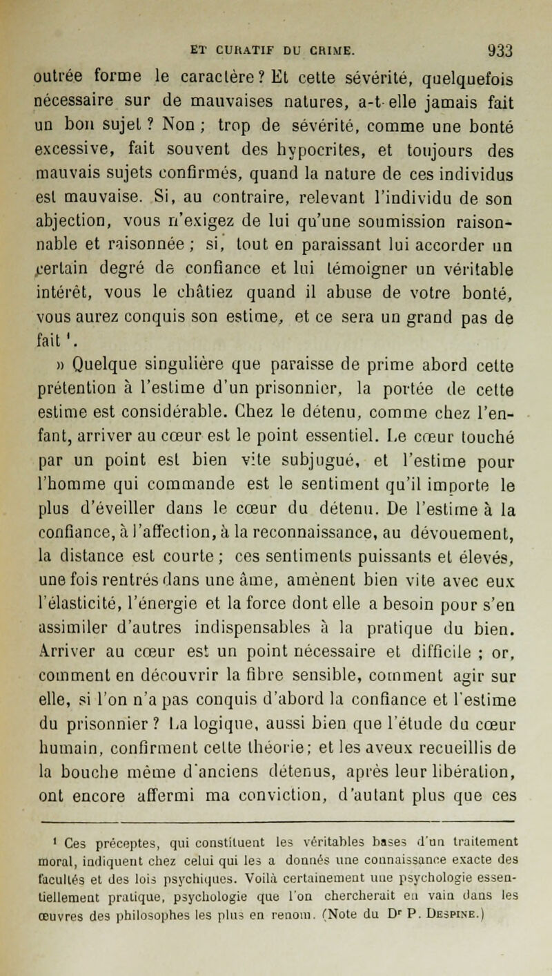 outrée forme le caractère? Et cette sévérité, quelquefois nécessaire sur de mauvaises natures, a-t elle jamais fait un bon sujet ? Non ; trop de sévérité, comme une bonté excessive, fait souvent des hypocrites, et toujours des mauvais sujets confirmés, quand la nature de ces individus est mauvaise. Si, au contraire, relevant l'individu de son abjection, vous n'exigez de lui qu'une soumission raison- nable et raisonnée; si, tout en paraissant lui accorder un .certain degré de confiance et lui témoigner un véritable intérêt, vous le châtiez quand il abuse de votre bonté, vous aurez conquis son estime, et ce sera un grand pas de fait'. » Quelque singulière que paraisse de prime abord celte prétention à l'estime d'un prisonnier, la portée de cette estime est considérable. Chez le détenu, comme chez l'en- fant, arriver au cœur est le point essentiel. Le cœur touché par un point est bien vite subjugué, et l'estime pour l'homme qui commande est le sentiment qu'il importe le plus d'éveiller dans le cœur du détenu. De l'estime à la confiance, à l'affection, à la reconnaissance, au dévouement, la distance est courte; ces sentiments puissants et élevés, une fois rentrés dans une âme, amènent bien vite avec eux l'élasticité, l'énergie et la force dont elle a besoin pour s'en assimiler d'autres indispensables à la pratique du bien. Arriver au cœur est un point nécessaire et difficile ; or, comment en découvrir la fibre sensible, comment agir sur elle, si l'on n'a pas conquis d'abord la confiance et l'estime du prisonnier ? La logique, aussi bien que l'étude du cœur humain, confirment celte théorie; et les aveux recueillis de la bouche même d'anciens détenus, après leur libération, ont encore affermi ma conviction, d'autant plus que ces 1 Ces précoptes, qui constituent les véritables bases d'un traitement moral, indiquent chez celui qui les a donnés une connaissance exacte des facultés et des lois psychiques. Voilà certainement une psychologie essen- tiellement pratique, psychologie que l'on chercherait eu vain dans les œuvres des philosophes les plus en renom. (Note du Dr P. Despine.)