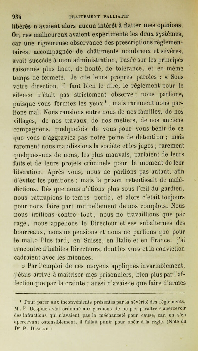 libérés n'avaient alors aucun intérêt à flatter mes opinions. Or, ces malheureux avaient expérimenté les deux systèmes, car une rigoureuse observance des prescriptions réglemen- taires, accompagnée de châtiments nombreux et sévères, avait succédé k mon administration, basée sur les principes raisonnes plus haut, de bonté, de tolérance, et en même temps de fermeté. Je cite leurs propres paroles : « Sous votre direction, il fauL bien le dire, le règlement pour le silence n'était pas strictement observé; nous parlions> puisque vous fermiez les yeux ' , mais rarement nous par- lions mal. Nous causions entre nous de nos familles, de nos villages, de nos travaux, de nos métiers, de nos anciens compagnons, quelquefois de vous pour vous bénir de ce que vous n'aggraviez pas notre peine de détention ; mais rarement nous maudissions la société et les juges ; rarement quelques-uns de nous, les plus mauvais, parlaient de leurs faits et de leurs projets criminels pour le moment de leur libération. Après vous, nous ne parlions pas autant, afin d'éviter les punitions ; mais la prison retentissait de malé- dictious. Dès que nous n'étions plus sous l'oeil du gardien, nous rattrapions le temps perdu, et alors c'était toujours pour nous faire part mutuellement de nos complots. Nous nous irritions contre tout, nous ne travaillions que par rage, nous appelions le Directeur et ses subalternes des bourreaux, nous ne pensions et nous ne parlions que puur le mal.» Plus tard, en Suisse, en Italie et en France, j'ai rencontré d'habiles Directeurs, dont les vues et la conviction cadraient avec les miennes. » Par l'emploi de ces moyens appliqués invariablement, j'étais arrivé à maîtriser mes prisonniers, bien plus par l'af- fection que par la crainte ; aussi n'avais-je que faire d'armes 1 Pour parer aux inconvénients présentés par la sévérité des règlements, M . F. Despine avait ordonné aux gardiens de ne pas paraître s'apercevoir des infractions qui n'avaient pas la méchanceté pour cause; car, en s'en apercevant ostensiblement, il fallait punir pour obéir à la règle. (Note du Dr P. Despine. I