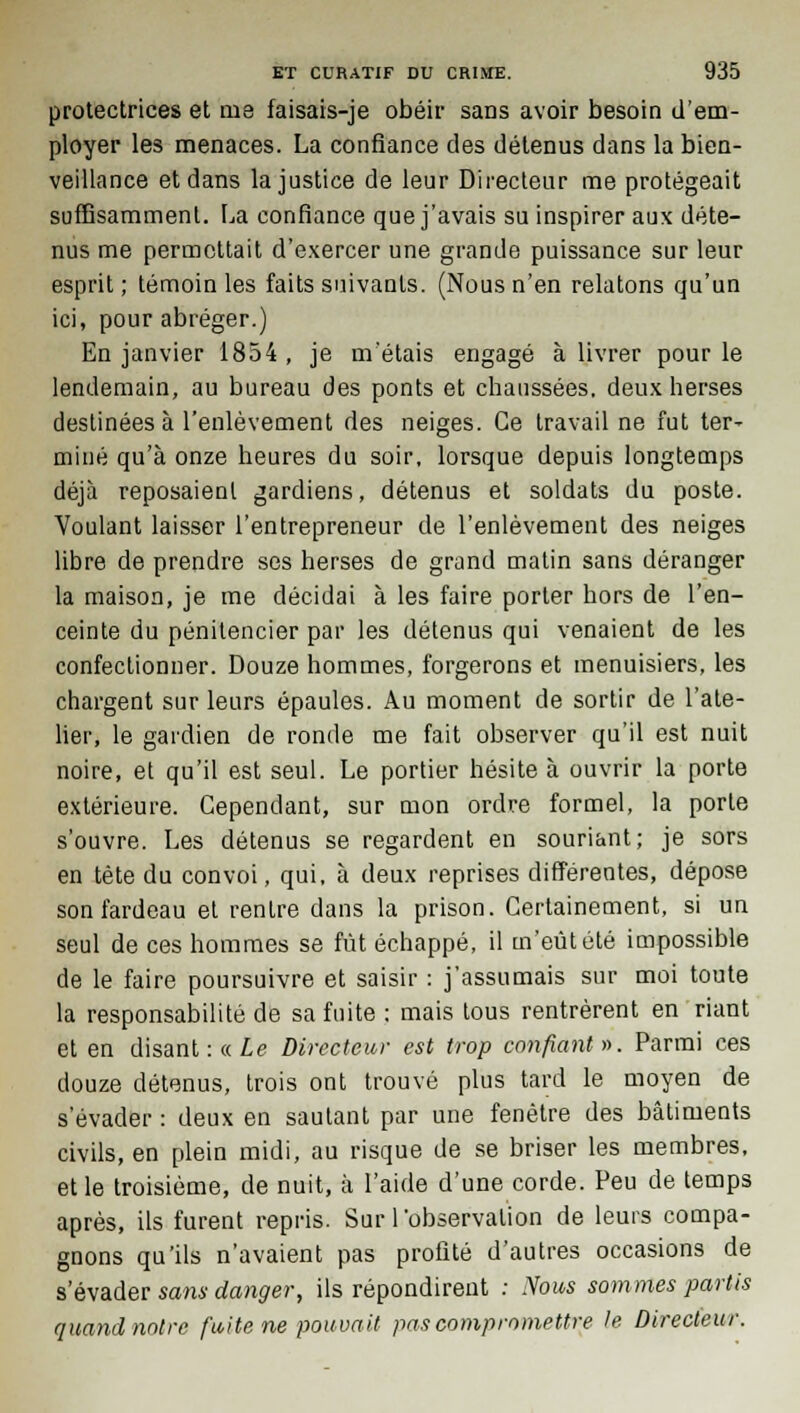 protectrices et me faisais-je obéir sans avoir besoin d'em- ployer les menaces. La confiance des détenus dans la bien- veillance et dans la justice de leur Directeur me protégeait suffisamment. La confiance que j'avais su inspirer aux déte- nus me permettait d'exercer une grande puissance sur leur esprit ; témoin les faits suivants. (Nous n'en relatons qu'un ici, pour abréger.) En janvier 1854 , je m'étais engagé à livrer pour le lendemain, au bureau des ponts et chaussées, deux herses destinées à l'enlèvement des neiges. Ce travail ne fut ter- miné qu'à onze heures du soir, lorsque depuis longtemps déjà reposaient gardiens, détenus et soldats du poste. Voulant laisser l'entrepreneur de l'enlèvement des neiges libre de prendre ses herses de grand matin sans déranger la maison, je me décidai à les faire porter hors de l'en- ceinte du pénitencier par les détenus qui venaient de les confectionner. Douze hommes, forgerons et menuisiers, les chargent sur leurs épaules. Au moment de sortir de l'ate- lier, le gardien de ronde me fait observer qu'il est nuit noire, et qu'il est seul. Le portier hésite à ouvrir la porte extérieure. Cependant, sur mon ordre formel, la porte s'ouvre. Les détenus se regardent en souriant; je sors en tête du convoi, qui, à deux reprises différentes, dépose son fardeau et rentre dans la prison. Certainement, si un seul de ces hommes se fût échappé, il m'eût été impossible de le faire poursuivre et saisir : j'assumais sur moi toute la responsabilité de sa fuite : mais tous rentrèrent en riant et en disant :« Le Directeur est trop confiant». Parmi ces douze détenus, trois ont trouvé plus tard le moyen de s'évader: deux en sautant par une fenêtre des bâtiments civils, en plein midi, au risque de se briser les membres, et le troisième, de nuit, à l'aide d'une corde. Peu de temps après, ils furent repris. Sur l'observation de leurs compa- gnons qu'ils n'avaient pas profité d'autres occasions de s'évader sans danger, ils répondirent : Nous sommes partis quand notre fuite ne pouvait pas compromettre le Directeur.