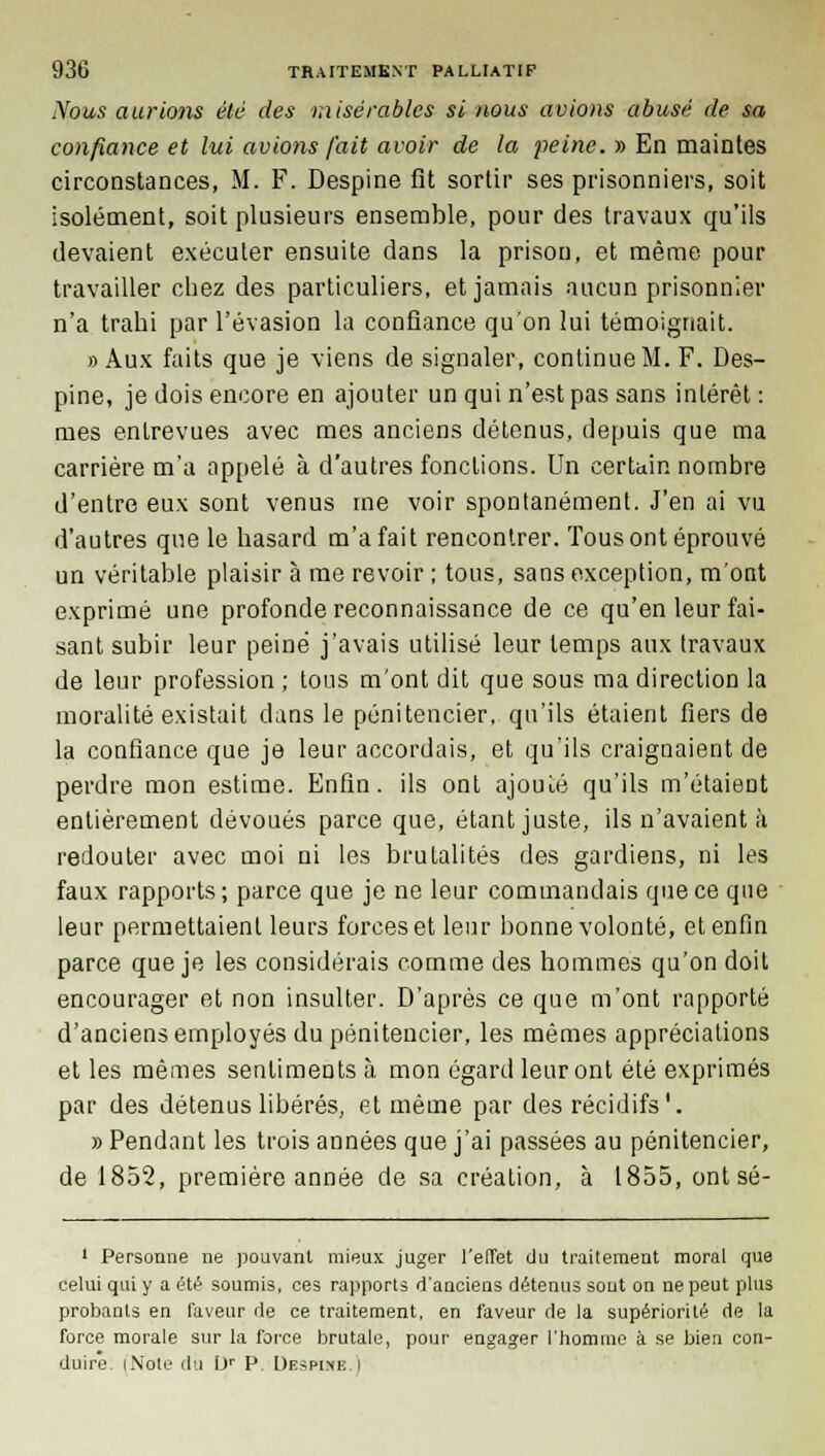 Xous aurions été des misérables si nous avions abusé de sa confiance et lui avions fait avoir de la peine. » En maintes circonstances, M. F. Despine fit sortir ses prisonniers, soit isolément, soit plusieurs ensemble, pour des travaux qu'ils devaient exécuter ensuite dans la prison, et même pour travailler chez des particuliers, et jamais aucun prisonnier n'a trahi par l'évasion la confiance qu'on lui témoignait. » Aux faits que je viens de signaler, continue M. F. Des- pine, je dois encore en ajouter un qui n'est pas sans intérêt : mes entrevues avec mes anciens détenus, depuis que ma carrière m'a appelé à d'autres fondions. Un certain nombre d'entre eux sont venus me voir spontanément. J'en ai vu d'autres que le hasard m'a fait rencontrer. Tous ont éprouvé un véritable plaisir à me revoir ; tous, sans exception, m'ont exprimé une profonde reconnaissance de ce qu'en leur fai- sant subir leur peiné j'avais utilisé leur temps aux travaux de leur profession ; tous m'ont dit que sous ma direction la moralité existait dans le pénitencier, qu'ils étaient fiers de la confiance que je leur accordais, et qu'ils craignaient de perdre mon estime. Enfin, ils ont ajouté qu'ils m'étaient entièrement dévoués parce que, étant juste, ils n'avaient à redouter avec moi ni les brutalités des gardiens, ni les faux rapports; parce que je ne leur commandais que ce que leur permettaient leurs forces et leur bonne volonté, et enfin parce que je les considérais comme des hommes qu'on doit encourager et non insulter. D'après ce que m'ont rapporté d'anciens employés du pénitencier, les mêmes appréciations et les mêmes sentiments à mon égard leur ont été exprimés par des détenus libérés, et même par des récidifs '. » Pendant les trois années que j'ai passées au pénitencier, de 1852, première année de sa création, à 1855, ont sé- 1 Personne ne pouvant mieux juger l'effet du traitement moral que celui qui y a été soumis, ces rapports d'anciens détenus sont on ne peut plus probants en faveur de ce traitement, en laveur de la supériorité de la force morale sur la force brutale, pour engager l'homme à se bien con- duire. iNote du Dr P. Despine.)