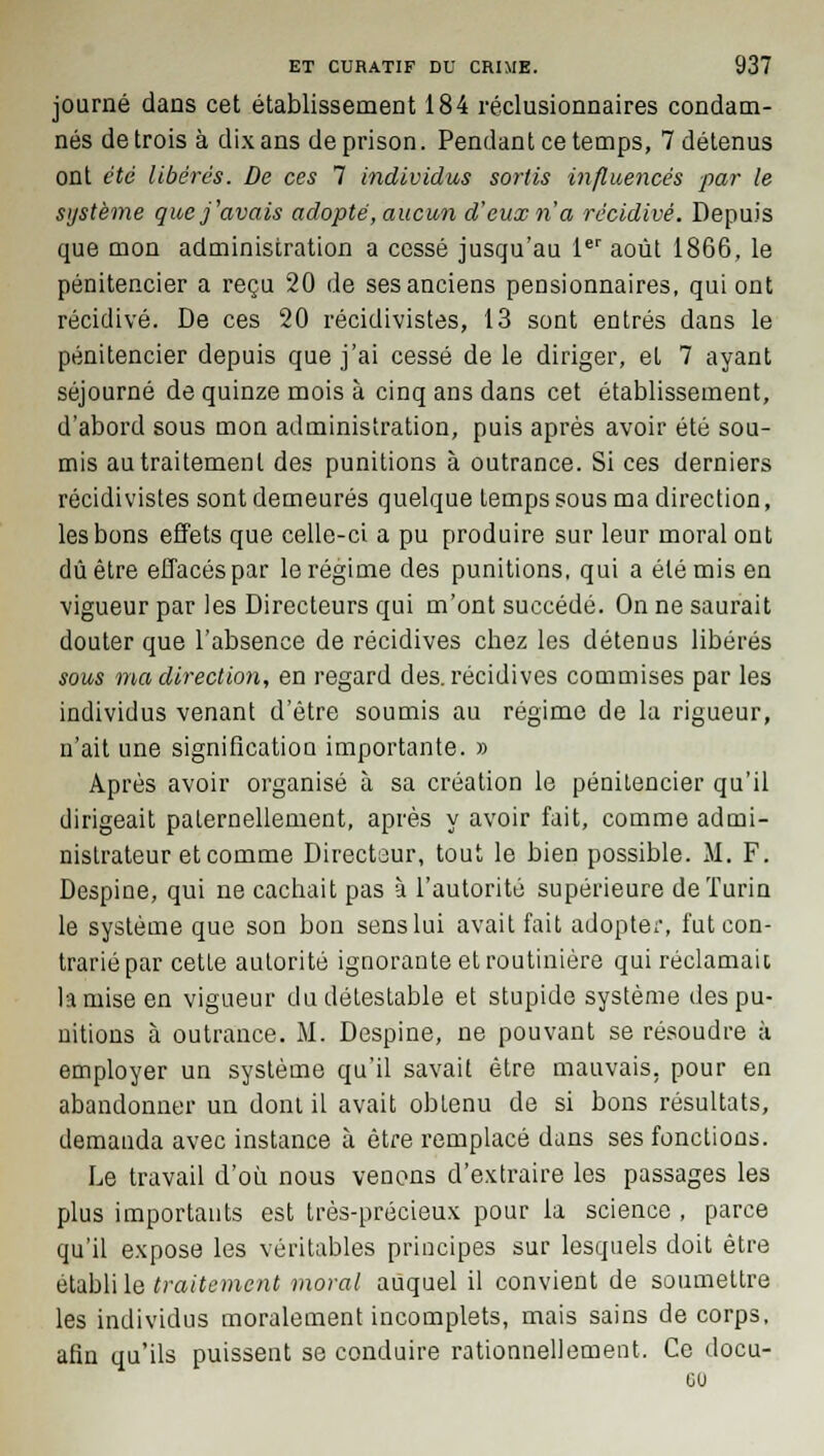 journé dans cet établissement 184 réclusionnaires condam- nés de trois à dix ans de prison. Pendant ce temps, 7 détenus ont été libérés. De ces 7 individus sortis influencés par le système que j'avais adopté, aucun d'eux n'a récidivé. Depuis que mon administration a cessé jusqu'au 1er août 1866, le pénitencier a reçu 20 de ses anciens pensionnaires, qui ont récidivé. De ces 20 récidivistes, 13 sont entrés dans le pénitencier depuis que j'ai cessé de le diriger, eL 7 ayant séjourné de quinze mois à cinq ans dans cet établissement, d'abord sous mon administration, puis après avoir été sou- mis au traitement des punitions à outrance. Si ces derniers récidivistes sont demeurés quelque temps sous ma direction, les bons effets que celle-ci a pu produire sur leur moral ont dû être effacés par le régime des punitions, qui a été mis en vigueur par les Directeurs qui m'ont succédé. On ne saurait douter que l'absence de récidives chez les détenus libérés sous ma direction, en regard des. récidives commises par les individus venant d'être soumis au régime de la rigueur, n'ait une signification importante. » Après avoir organisé à sa création le pénitencier qu'il dirigeait paternellement, après y avoir fait, comme admi- nistrateur et comme Directeur, tout le bien possible. M. F. Despine, qui ne cachait pas à l'autorité supérieure de Turin le système que son bon sens lui avait fait adopter, fut con- trarié par cetLe autorité ignorante et routinière qui réclamait la mise en vigueur du détestable et stupide système des pu- nitions à outrance. M. Despine, ne pouvant se résoudre à employer un système qu'il savait être mauvais, pour en abandonner un dont il avait obtenu de si bons résultats, demanda avec instance à être remplacé dans ses fonctions. Le travail d'où nous venons d'extraire les passages les plus importants est très-précieux pour la science , parce qu'il expose les véritables principes sur lesquels doit être établi le traitement moral auquel il convient de soumettre les individus moralement incomplets, mais sains de corps, afin qu'ils puissent se conduire rationnellement. Ce docu-