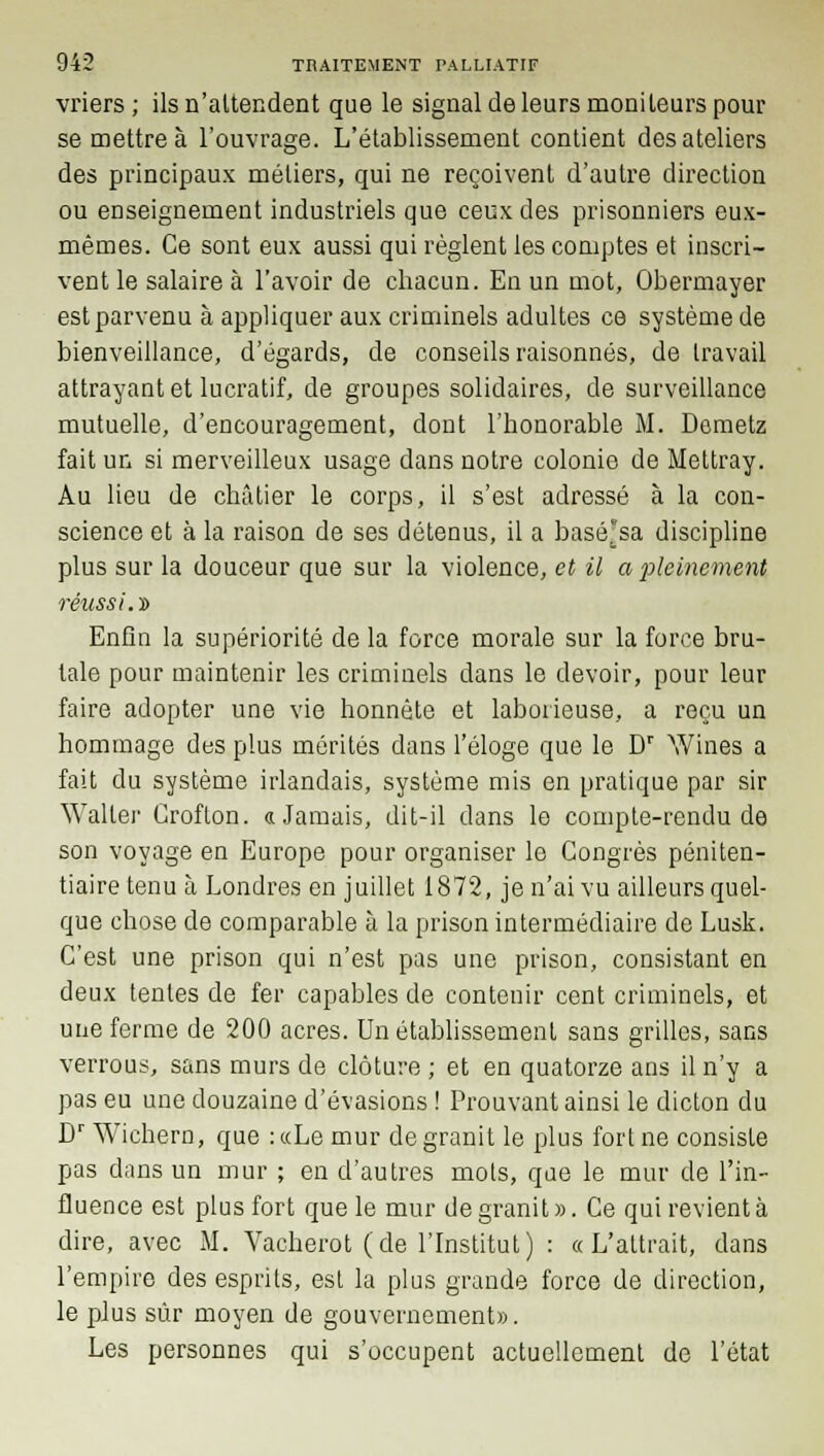 vriers ; ils n'attendent que le signal de leurs moniteurs pour se mettre à l'ouvrage. L'établissement contient des ateliers des principaux métiers, qui ne reçoivent d'autre direction ou enseignement industriels que ceux des prisonniers eux- mêmes. Ce sont eux aussi qui règlent les comptes et inscri- vent le salaire à l'avoir de chacun. En un mot, Obermayer est parvenu à appliquer aux criminels adultes ce système de bienveillance, d'égards, de conseils raisonnes, de travail attrayant et lucratif, de groupes solidaires, de surveillance mutuelle, d'encouragement, dont l'honorable M. Demetz fait un si merveilleux usage dans notre colonie de Mettray. Au lieu de châtier le corps, il s'est adressé à la con- science et à la raison de ses détenus, il a basé'sa discipline plus sur la douceur que sur la violence, et il a pleinement réussi.'» Enfla la supériorité de la force morale sur la force bru- tale pour maintenir les criminels dans le devoir, pour leur faire adopter une vie honnête et laborieuse, a reçu un hommage des plus mérités dans l'éloge que le Dr Wines a fait du système irlandais, système mis en pratique par sir Walter Croflon. «Jamais, dit-il dans le compte-rendu de son voyage en Europe pour organiser le Congrès péniten- tiaire tenu à Londres en juillet 1872, je n'ai vu ailleurs quel- que chose de comparable à la prison intermédiaire de Lusk. C'est une prison qui n'est pas une prison, consistant en deux tentes de fer capables de contenir cent criminels, et une ferme de 200 acres. Un établissement sans grilles, sans verrous, sans murs de clôture ; et en quatorze ans il n'y a pas eu une douzaine d'évasions ! Prouvant ainsi le dicton du Dr Wichern, que :«Le mur de granit le plus fort ne consiste pas dans un mur ; en d'autres mots, que le mur de l'in- fluence est plus fort que le mur de granit ». Ce qui revient à dire, avec M. Vacherot (de l'Institut) : «L'attrait, dans l'empire des esprits, est la plus grande force de direction, le plus sûr moyen de gouvernement». Les personnes qui s'occupent actuellement de l'état