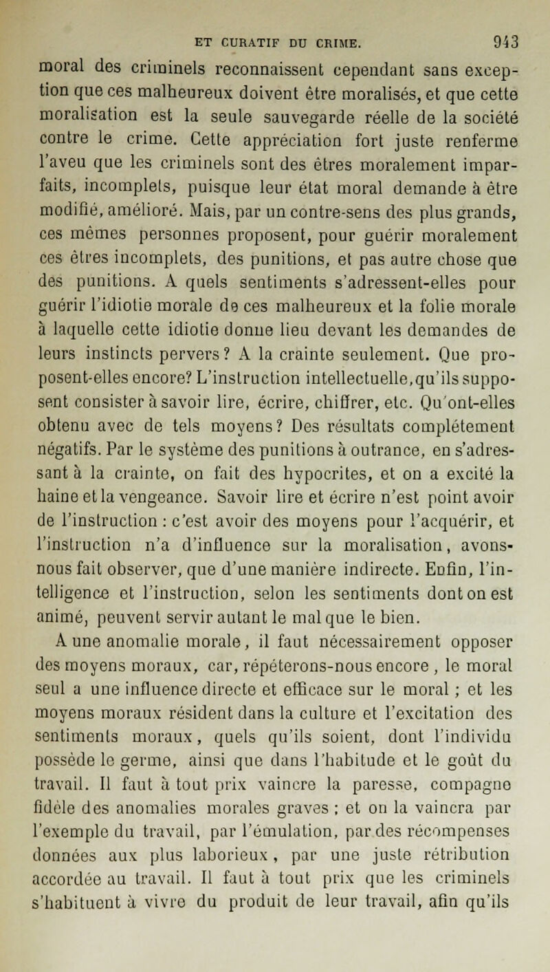 moral des criminels reconnaissent cependant sans excep- tion que ces malheureux doivent être moralises, et que cette moralisation est la seule sauvegarde réelle de la société contre le crime. Cette appréciation fort juste renferme l'aveu que les criminels sont des êtres moralement impar- faits, incomplets, puisque leur état moral demande à être modifié, amélioré. Mais, par un contre-sens des plus grands, ces mêmes personnes proposent, pour guérir moralement ces êtres incomplets, des punitions, et pas autre chose que des punitions. A quels sentiments s'adressent-elles pour guérir l'idiotie morale de ces malheureux et la folie morale à laquelle cette idiotie donne lieu devant les demandes de leurs instincts pervers? A la crainte seulement. Que pro- posent-elles encore? L'instruction intellectuelle,qu'ils suppo- sent consister à savoir lire, écrire, chiffrer, etc. Qu'ont-elles obtenu avec de tels moyens? Des résultats complètement négatifs. Par le système des punitions à outrance, en s'adres- sant à la crainte, on fait des hypocrites, et on a excité la haine et la vengeance. Savoir lire et écrire n'est point avoir de l'instruction : c'est avoir des moyens pour l'acquérir, et l'instruction n'a d'influence sur la moralisation, avons- nous fait observer, que d'une manière indirecte. Eûfin, l'in- telligence et l'instruction, selon les sentiments dont on est animé, peuvent servir autant le mal que le bien. A une anomalie morale, il faut nécessairement opposer des moyens moraux, car, répéterons-nous encore , le moral seul a une influence directe et efficace sur le moral ; et les moyens moraux résident dans la culture et l'excitation des sentiments moraux, quels qu'ils soient, dont l'individu possède le germe, ainsi que dans l'habitude et le goût du travail. Il faut à tout prix vaincre la paresse, compagne fidèle des anomalies morales graves ; et on la vaincra par l'exemple du travail, par l'émulation, par des récompenses données aux plus laborieux, par une juste rétribution accordée au travail. Il faut à tout prix que les criminels s'habituent à vivre du produit de leur travail, afin qu'ils