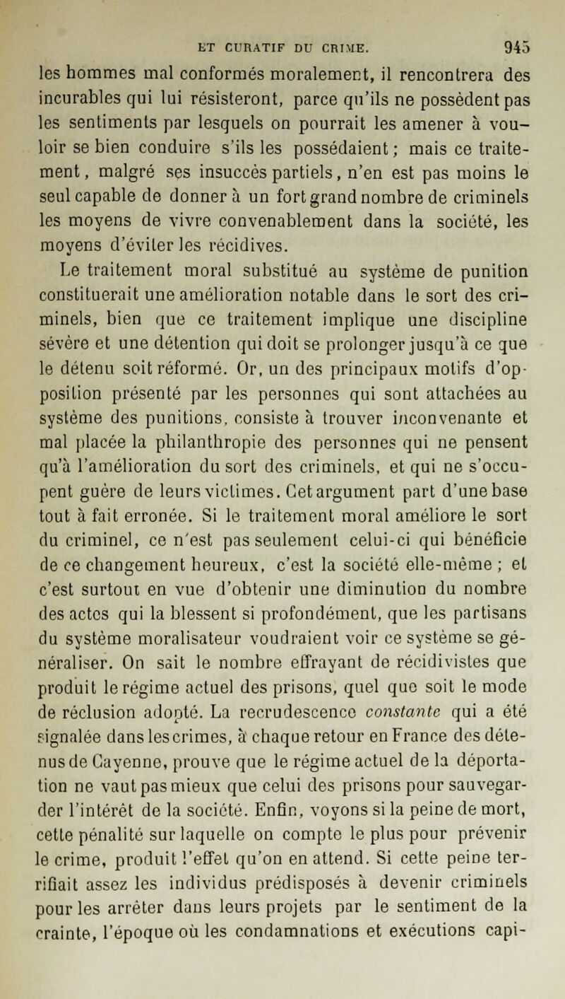 les hommes mal conformés moralement, il rencontrera des incurables qui lui résisteront, parce qu'ils ne possèdent pas les sentiments par lesquels on pourrait les amener à vou- loir se bien conduire s'ils les possédaient ; mais ce traite- ment , malgré ses insuccès partiels, n'en est pas moins le seul capable de donnera un fort grand nombre de criminels les moyens de vivre convenablement dans la société, les moyens d'éviter les récidives. Le traitement moral substitué au système de punition constituerait une amélioration notable dans le sort des cri- minels, bien que ce traitement implique une discipline sévère et une détention qui doit se prolonger jusqu'à ce que le détenu soit réformé. Or, un des principaux motifs d'op- position présenté par les personnes qui sont attachées au système des punitions, consiste à trouver inconvenante et mal placée la philanthropie des personnes qui ne pensent qu'à l'amélioration du sort des criminels, et qui ne s'occu- pent guère de leurs victimes. Cet argument part d'une base tout à fait erronée. Si le traitement moral améliore le sort du criminel, ce n'est pas seulement celui-ci qui bénéficie de ce changement heureux, c'est la société elle-même ; et c'est surtout en vue d'obtenir une diminution du nombre des actes qui la blessent si profondément, que les partisans du système moralisateur voudraient voir ce système se gé- néraliser. On sait le nombre effrayant de récidivistes que produit le régime actuel des prisons, quel que soit le mode de réclusion adopté. La recrudescence constante qui a été fignalée danslescrimes, à chaque retour en France des déte- nus de Guyenne, prouve que le régime actuel de la déporta- tion ne vaut pas mieux que celui des prisons pour sauvegar- der l'intérêt de la société. Enfin, voyons si la peine de mort, cette pénalité sur laquelle on compte le plus pour prévenir le crime, produit l'effet qu'on en attend. Si cette peine ter- rifiait assez les individus prédisposés à devenir criminels pour les arrêter dans leurs projets par le sentiment de la crainte, l'époque où les condamnations et exécutions capi-