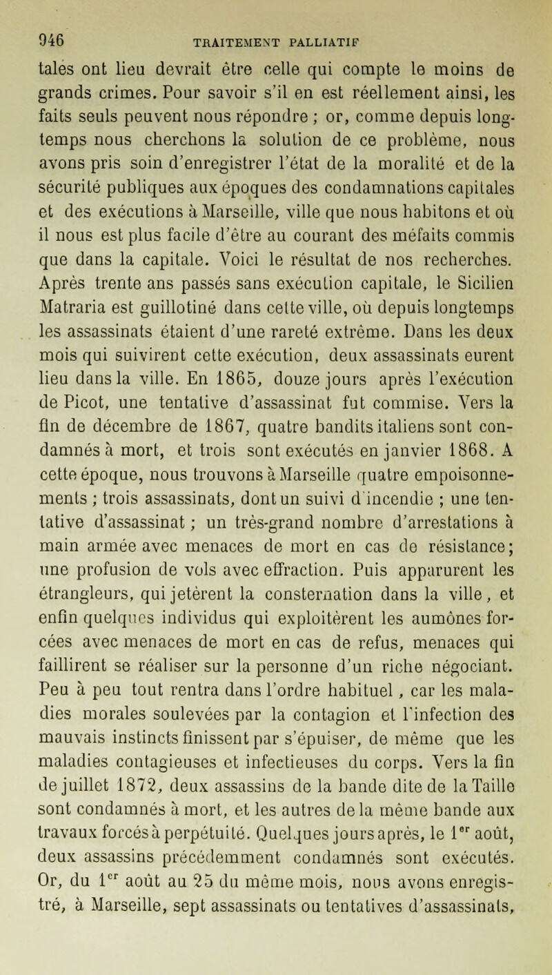 taies ont lieu devrait être celle qui compte le moins de grands crimes. Pour savoir s'il en est réellement ainsi, les faits seuls peuvent nous répondre ; or, comme depuis long- temps nous cherchons la solution de ce problème, nous avons pris soin d'enregistrer l'état de la moralité et de la sécurité publiques aux époques des condamnations capitales et des exécutions à Marseille, ville que nous habitons et où il nous est plus facile d'être au courant des méfaits commis que dans la capitale. Voici le résultat de nos recherches. Après trente ans passés sans exécution capitale, le Sicilien Matraria est guillotiné dans cette ville, où depuis longtemps les assassinats étaient d'une rareté extrême. Dans les deux mois qui suivirent cette exécution, deux assassinats eurent lieu dans la ville. En 1865, douze jours après l'exécution de Picot, une tentative d'assassinat fut commise. Vers la fin de décembre de 1867, quatre bandits italiens sont con- damnés à mort, et trois sont exécutés en janvier 1868. A cette époque, nous trouvons à Marseille quatre empoisonne- ments ; trois assassinats, dont un suivi d'incendie ; une ten- tative d'assassinat ; un très-grand nombre d'arrestations à main armée avec menaces de mort en cas do résistance; une profusion de vols avec effraction. Puis apparurent les étrangleurs, qui jetèrent la consternation dans la ville, et enfin quelques individus qui exploitèrent les aumônes for- cées avec menaces de mort en cas de refus, menaces qui faillirent se réaliser sur la personne d'un riche négociant. Peu à peu tout rentra dans l'ordre habituel, car les mala- dies morales soulevées par la contagion et l'infection des mauvais instincts finissent par s'épuiser, de même que les maladies contagieuses et infectieuses du corps. Vers la fin de juillet 1872, deux assassins de la bande dite de la Taille sont condamnés à mort, et les autres de la même bande aux travaux forcésà perpétuité. Quelques jours après, le laoùt, deux assassins précédemment condamnés sont exécutés. Or, du 1er août au 25 du même mois, nous avons enregis- tré, à Marseille, sept assassinats ou tentatives d'assassinats,