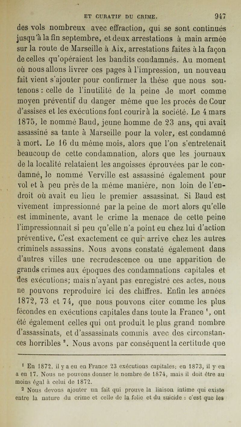 des vols nombreux avec effraction, qui se sont continués jusqu'à la fin septembre, et deux arrestations à main armée sur la route de Marseille à Aix, arrestations faites à la façon de celles qu'opéraient les bandits condamnés. Au moment où nous allons livrer ces pages à l'impression, un nouveau fait vient s'ajouter pour confirmer la thèse que nous sou- tenons : celle de l'inutilité de la peine de mort comme moyen préventif du danger même que les procès de Cour d'assises et les exécutions font courirà la société. Le 4 mars 1875, le nommé Baud, jeune homme de 23 ans, qui avait assassiné sa tante à Marseille pour la voler, est condamné à mort. Le 16 du même mois, alors que l'on s'entretenait beaucoup de cette condamnation, alors que les journaux de la localité relataient les angoisses éprouvées par le con- damné, le nommé Verville est assassiné également pour vol et à peu près de la même manière, non loin de l'eD- droit où avait eu lieu le premier assassinat. Si Baud est vivement impressionné par la peine de mort alors qu'elle est imminente, avant le crime la menace de cette peine l'impressionnait si peu qu'elle n'a point eu chez lui d'action préventive. C'est exactement ce qui arrive chez les autres criminels assassins. Nous avons constaté également dans d'autres villes une recrudescence ou une apparition de grands crimes aux époques des condamnations capitales et des exécutions; mais n'ayant pas enregistré ces actes, nous ne pouvons reproduire ici des chiffres. Enfin les années 1872, 73 et 74, que nous pouvons citer comme les plus fécondes en exécutions capitales dans toute la France ', ont été également celles qui ont produit le plus grand nombre d'assassinats, et d'assassinats commis avec des circonstan- ces horribles \ Nous avons par conséquent la certitude que 1 En 1872, il y a eu en France 23 exécutions capitales; en 1873, il y en a eu 17. Nous ne pouvons donner le nombre de 1874, mais il doit être au moins égal à celui de 1872. 2 Nous devons ajouter un fait qui prouve la liaison intime qui existe entre la nature du crime et celle de la folie et du suicide : c'est que les