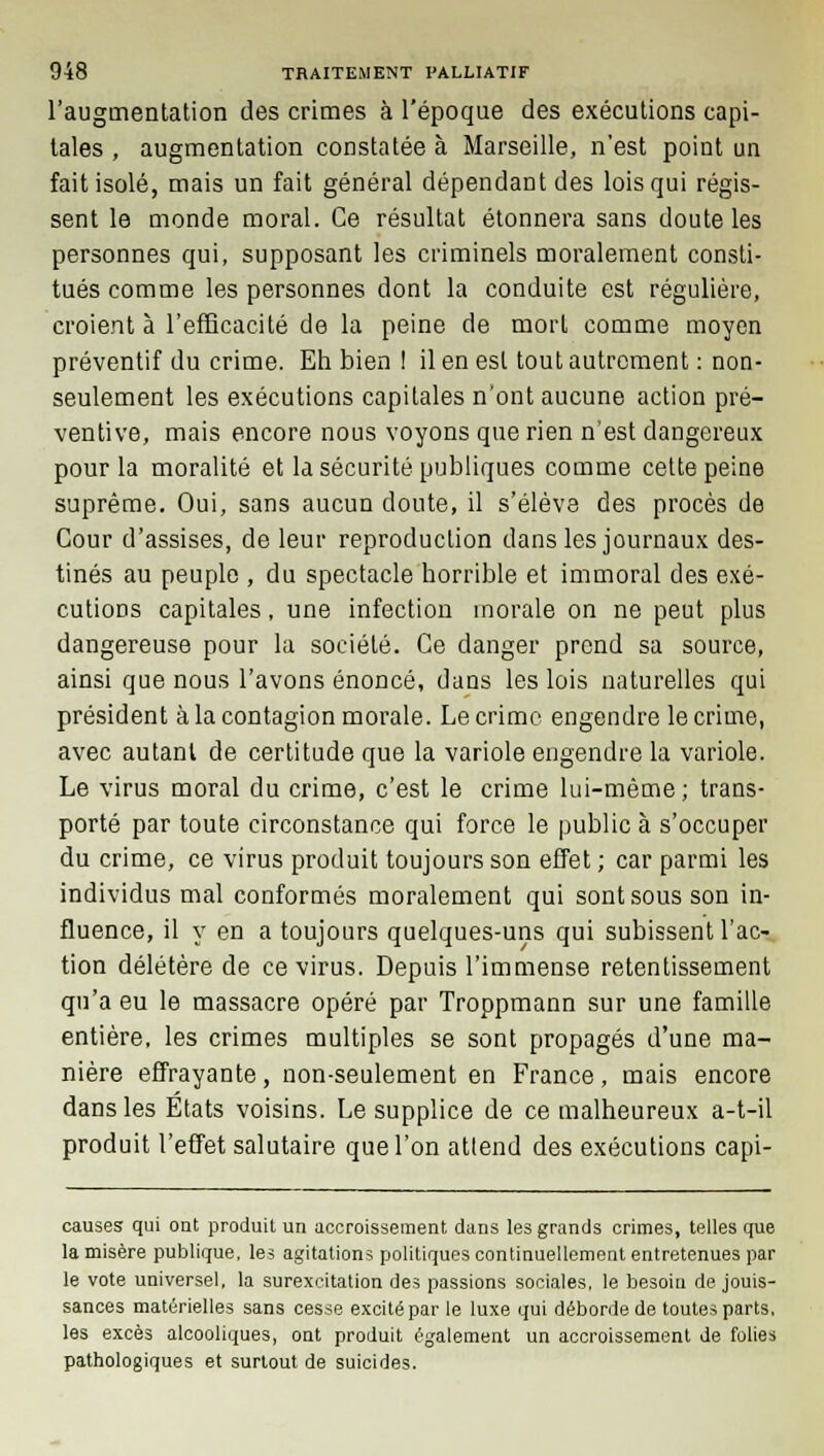 l'augmentation des crimes à l'époque des exécutions capi- tales , augmentation constatée à Marseille, n'est point un fait isolé, mais un fait général dépendant des lois qui régis- sent le monde moral. Ce résultat étonnera sans doute les personnes qui, supposant les criminels moralement consti- tués comme les personnes dont la conduite est régulière, croient à l'efficacité de la peine de mort comme moyen préventif du crime. Eh bien ! il en est tout autrement : non- seulement les exécutions capitales n'ont aucune action pré- ventive, mais encore nous voyons que rien n'est dangereux pour la moralité et la sécurité publiques comme cette peine suprême. Oui, sans aucun doute, il s'élève des procès de Cour d'assises, de leur reproduction dans les journaux des- tinés au peuple , du spectacle horrible et immoral des exé- cutions capitales, une infection morale on ne peut plus dangereuse pour la société. Ce danger prend sa source, ainsi que nous l'avons énoncé, dans les lois naturelles qui président à la contagion morale. Le crime engendre le crime, avec autant de certitude que la variole engendre la variole. Le virus moral du crime, c'est le crime lui-même; trans- porté par toute circonstance qui force le public à s'occuper du crime, ce virus produit toujours son effet ; car parmi les individus mal conformés moralement qui sont sous son in- fluence, il y en a toujours quelques-uns qui subissent l'ac- tion délétère de ce virus. Depuis l'immense retentissement qu'a eu le massacre opéré par Troppmann sur une famille entière, les crimes multiples se sont propagés d'une ma- nière effrayante, non-seulement en France, mais encore dans les Etats voisins. Le supplice de ce malheureux a-t-il produit l'effet salutaire que l'on attend des exécutions capi- causes qui ont produit un accroissement dans les grands crimes, telles que la misère publique, les agitations politiques continuellement entretenues par le vote universel, la surexcitation des passions sociales, le besoin de jouis- sances matérielles sans cesse excité par le luxe qui déborde de toutes parts, les excès alcooliques, ont produit également un accroissement de folies pathologiques et surtout de suicides.