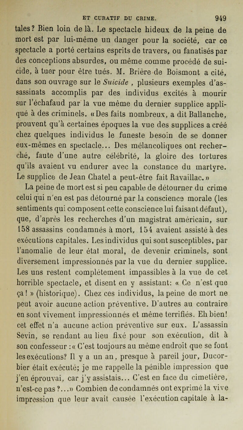 taies? Bien loin delà. Le spectacle hideux de la peine de mort est par lui-même un danger pour la société, car ce spectacle a porté certains esprits de travers, ou fanatisés par des conceptions absurdes, ou même comme procédé de sui- cide, à tuer pour être tués. M. Brière de Boismont a cité, dans son ouvrage sur le Suicide , plusieurs exemples d'as- sassinats accomplis par des individus excités à mourir sur l'échafaud par la vue même du dernier supplice appli- qué à des criminels. «Des faits nombreux, a dit Ballanche, prouvent qu'à certaines époques la vue des supplices a créé chez quelques individus le funeste besoin de se donner eux-mêmes en spectacle... Des mélancoliques ont recher- ché, faute d'une autre célébrité, la gloire des tortures qu'ils avaient vu endurer avec la constance du martyre. Le supplice de Jean Chatel a peut-être fait Bavaillac.» La peine de mort est si peu capable de détourner du crime celui qui n'en est pas détourné par la conscience morale (les sentiments qui composent cette conscience lui faisant défaut), que, d'après les recherches d'un magistrat américain, sur 158 assassins condamnés à mort, 154 avaient assisté à des exécutions capitales. Les individus qui sont susceptibles, par l'anomalie de leur état moral, de devenir criminels, sont diversement impressionnés par la vue du dernier supplice. Les uns restent complètement impassibles à la vue de cet horrible spectacle, et disent en y assistant: « Ce n'est que ça! » (historique). Chez ces individus, la peine de mort ne peut avoir aucune action préventive. D'autres au contraire en sont vivement impressionnés et même terrifiés. Eh bien! cet effet n'a aucune action préventive sur eux. L'assassin Sevin, se rendant au lieu fixé pour son exécution, dit à son confesseur :« C'est toujours au même endroit que se font les exécutions? Il y a un an, presque à pareil jour, Ducor- bier était exécuté; je me rappelle la pénible impression que j'en éprouvai, car j'y assistais... C'est en face du cimetière, n'est-ce pas?...» Combien de condamnés ont exprimé la vive impression que leur avait causée l'exécution capitale à la-