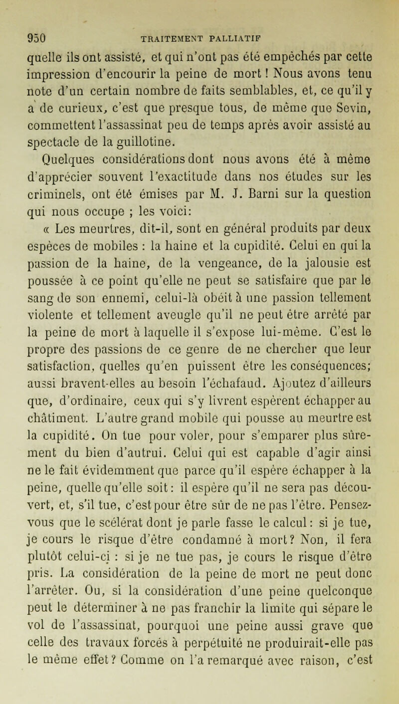 quelle ils ont assisté, et qui n'ont pas été empêchés par cette impression d'encourir la peine de mort ! Nous avons tenu note d'un certain nombre de faits semblables, et, ce qu'il y a de curieux, c'est que presque tous, de même que Sevin, commettent l'assassinat peu de temps après avoir assisté au spectacle de la guillotine. Quelques considérations dont nous avons été à même d'apprécier souvent l'exactitude dans nos études sur les criminels, ont été émises par M. J. Barni sur la question qui nous occupe ; les voici: « Les meurtres, dit-il, sont en général produits par deux espèces de mobiles : la haine et la cupidité. Celui en qui la passion de la haine, de la vengeance, de la jalousie est poussée à ce point qu'elle ne peut se satisfaire que par le sang de son ennemi, celui-là obéit à une passion tellement violente et tellement aveugle qu'il ne peut être arrêté par la peine de mort à laquelle il s'expose lui-même. C'est le propre des passions de ce genre de ne chercher que leur satisfaction, quelles qu'en puissent être les conséquences; aussi bravent-elles au besoin l'échafaud. Ajoutez d'ailleurs que, d'ordinaire, ceux qui s'y livrent espèrent échapper au châtiment. L'autre grand mobile qui pousse au meurtre est la cupidité. On tue pour voler, pour s'emparer plus sûre- ment du bien d'autrui. Celui qui est capable d'agir ainsi ne le fait évidemment que parce qu'il espère échapper à la peine, quelle qu'elle soit: il espère qu'il ne sera pas décou- vert, et, s'il tue, c'est pour être sûr de ne pas l'être. Pensez- vous que le scélérat dont je parle fasse le calcul : si je tue, je cours le risque d'être condamné à mort? Non, il fera plutôt celui-ci : si je ne tue pas, je cours le risque d'être pris. La considération de la peine de mort ne peut donc l'arrêter. Ou, si la considération d'une peine quelconque peut le déterminer à ne pas franchir la limite qui sépare le vol de l'assassinat, pourquoi une peine aussi grave que celle des travaux forcés à perpétuité ne produirait-elle pas le même effet? Comme on l'a remarqué avec raison, c'est