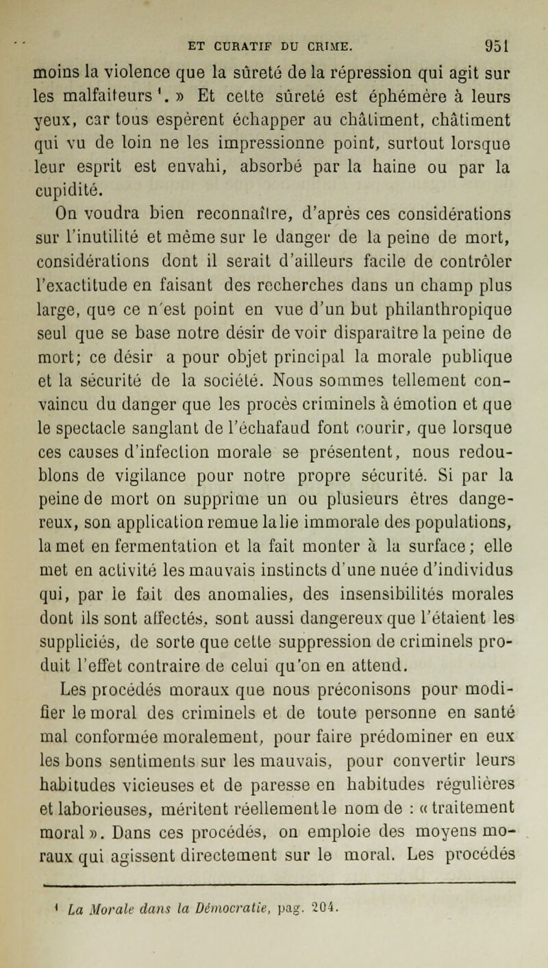 moins la violence que la sûreté de la répression qui agit sur les malfaiteurs1.» Et cette sûreté est éphémère à leurs yeux, car tous espèrent échapper au châtiment, châtiment qui vu de loin ne les impressionne point, surtout lorsque leur esprit est envahi, absorbé par la haine ou par la cupidité. On voudra bien reconnaître, d'après ces considérations sur l'inutilité et même sur le danger de la peine de mort, considérations dont il serait d'ailleurs facile de contrôler l'exactitude en faisant des recherches dans un champ plus large, que ce n'est point en vue d'un but philanthropique seul que se base notre désir de voir disparaître la peine de mort; ce désir a pour objet principal la morale publique et la sécurité de la société. Nous sommes tellement con- vaincu du danger que les procès criminels à émotion et que le spectacle sanglant de l'échafaud font courir, que lorsque ces causes d'infection morale se présentent, nous redou- blons de vigilance pour notre propre sécurité. Si par la peine de mort on supprime un ou plusieurs êtres dange- reux, son application remue la lie immorale des populations, la met en fermentation et la fait monter à la surface ; elle met en activité les mauvais instincts d'une nuée d'individus qui, par le fait des anomalies, des insensibilités morales dont ils sont affectés, sont aussi dangereux que l'étaient les suppliciés, de sorte que celte suppression de criminels pro- duit l'effet contraire de celui qu'on en attend. Les procédés moraux que nous préconisons pour modi- fier le moral des criminels et de toute personne en santé mal conformée moralement, pour faire prédominer en eux les bons senliments sur les mauvais, pour convertir leurs habitudes vicieuses et de paresse en habitudes régulières et laborieuses, méritent réellement le nom de : « traitement moral». Dans ces procédés, on emploie des moyens mo- raux qui agissent directement sur le moral. Les procédés 1 La Morale dans la Démocratie, pag. 204.